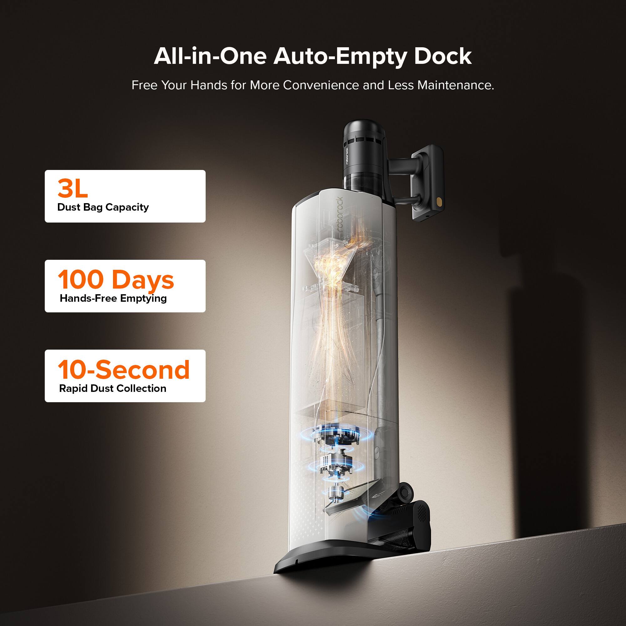 All-in-One Auto-Empty Dock  
Free Your Hands for More Convenience and Less Maintenance.  

3L Dust Bag Capacity  
100 Days Hands-Free Emptying  
10-Second Rapid Dust Collection