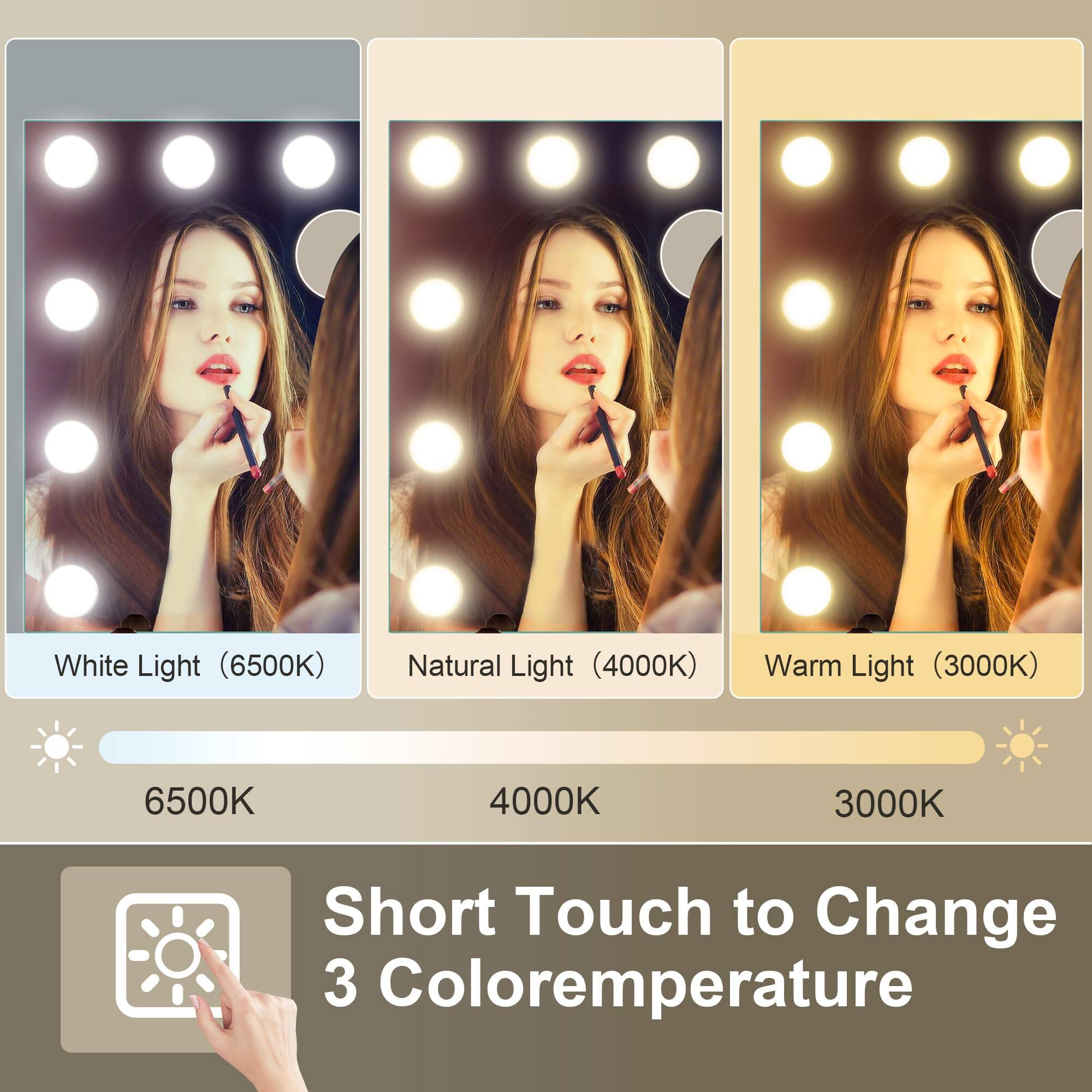 White Light (6500K)  
Natural Light (4000K)  
Warm Light (3000K)  

6500K  
4000K  
3000K  

Short Touch to Change 3 Color Temperature