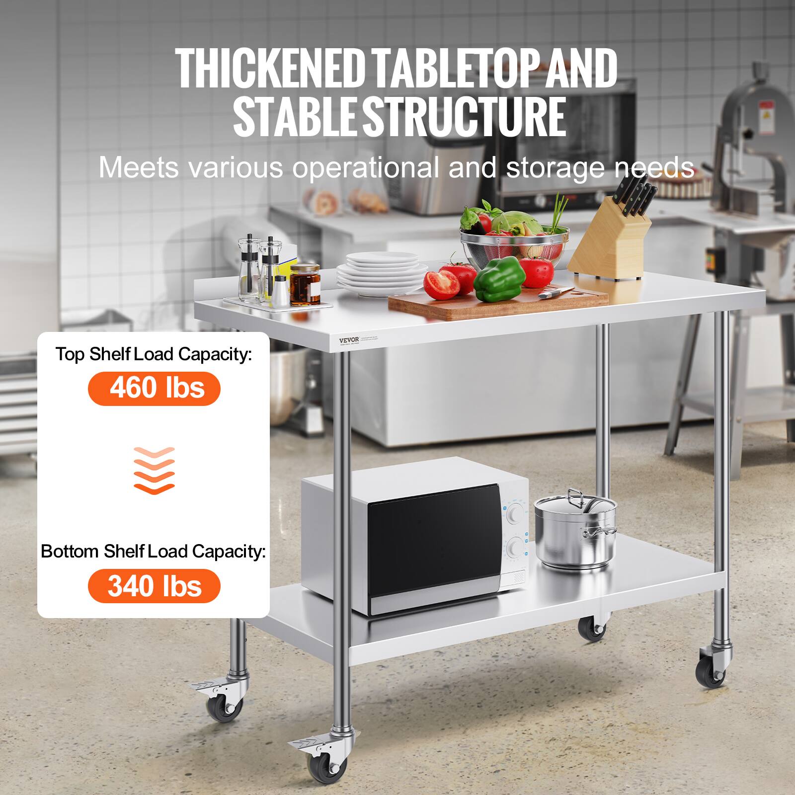 THICKENED TABLETOP AND STABLE STRUCTURE
Meets various operational and storage needs
Top Shelf Load Capacity: 460 lbs
Bottom Shelf Load Capacity: 340 lbs