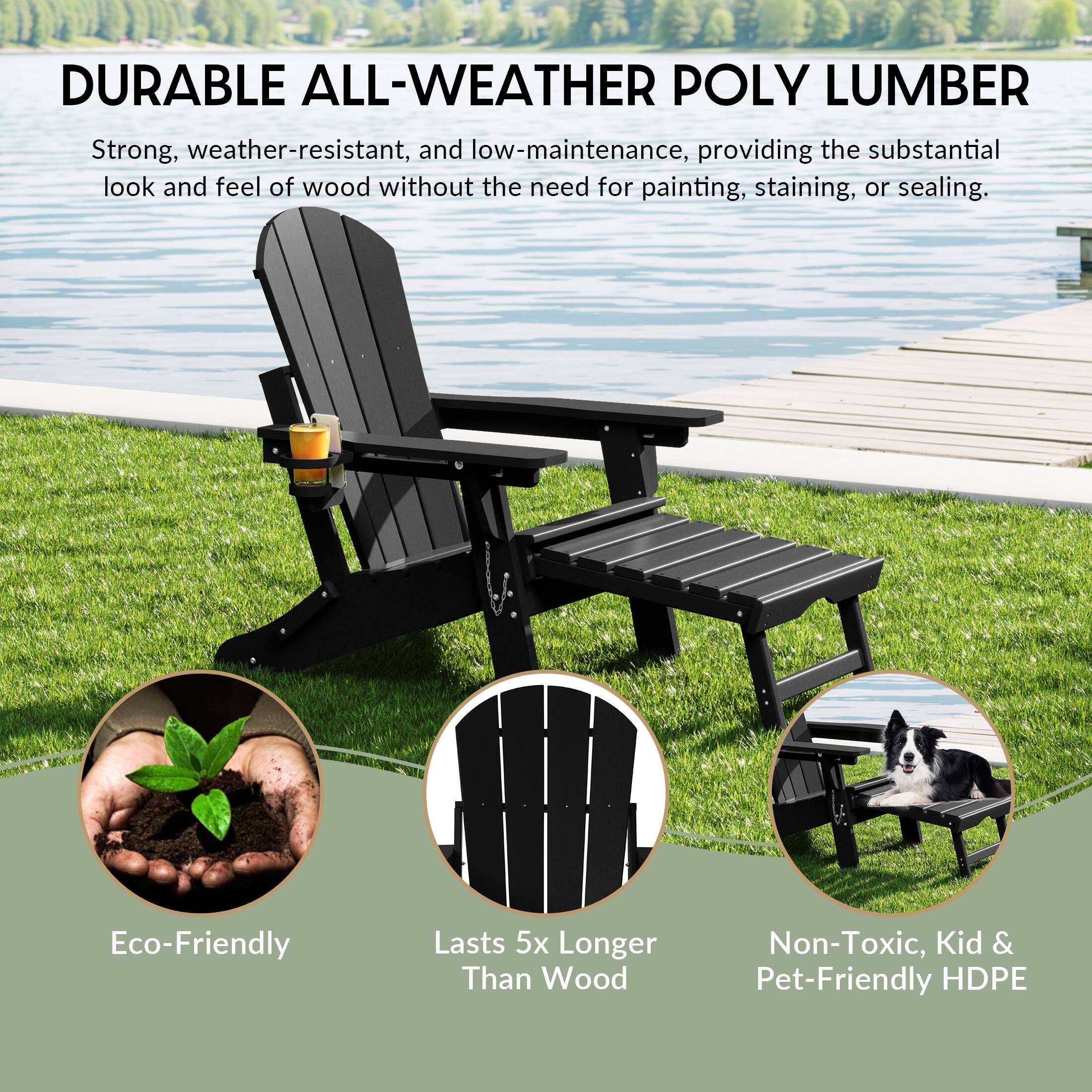 DURABLE ALL-WEATHER POLY LUMBER

Strong, weather-resistant, and low-maintenance, providing the substantial look and feel of wood without the need for painting, staining, or sealing.

Eco-Friendly
Lasts 5x Longer Than Wood
Non-Toxic, Kid & Pet-Friendly HDPE