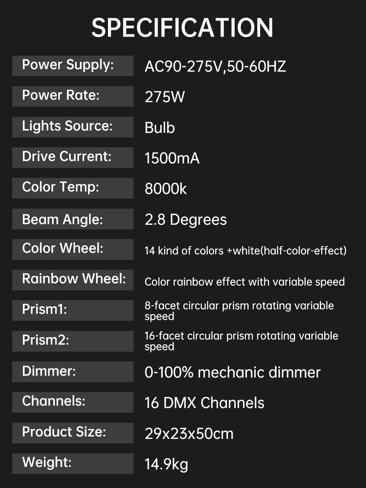 SPECIFICATION

- Power Supply: AC90-275V, 50-60HZ
- Power Rate: 275W
- Lights Source: Bulb
- Drive Current: 1500mA
- Color Temp: 8000k
- Beam Angle: 2.8 Degrees
- Color Wheel: 14 kind of colors + white (half-color-effect)
- Rainbow Wheel: Color rainbow effect with variable speed
- Prism1: 8-facet circular prism rotating variable speed
- Prism2: 16-facet circular prism rotating variable speed
- Dimmer: 0-100% mechanic dimmer
- Channels: 16 DMX Channels
- Product Size: 29x23x50cm
- Weight: 14.9kg