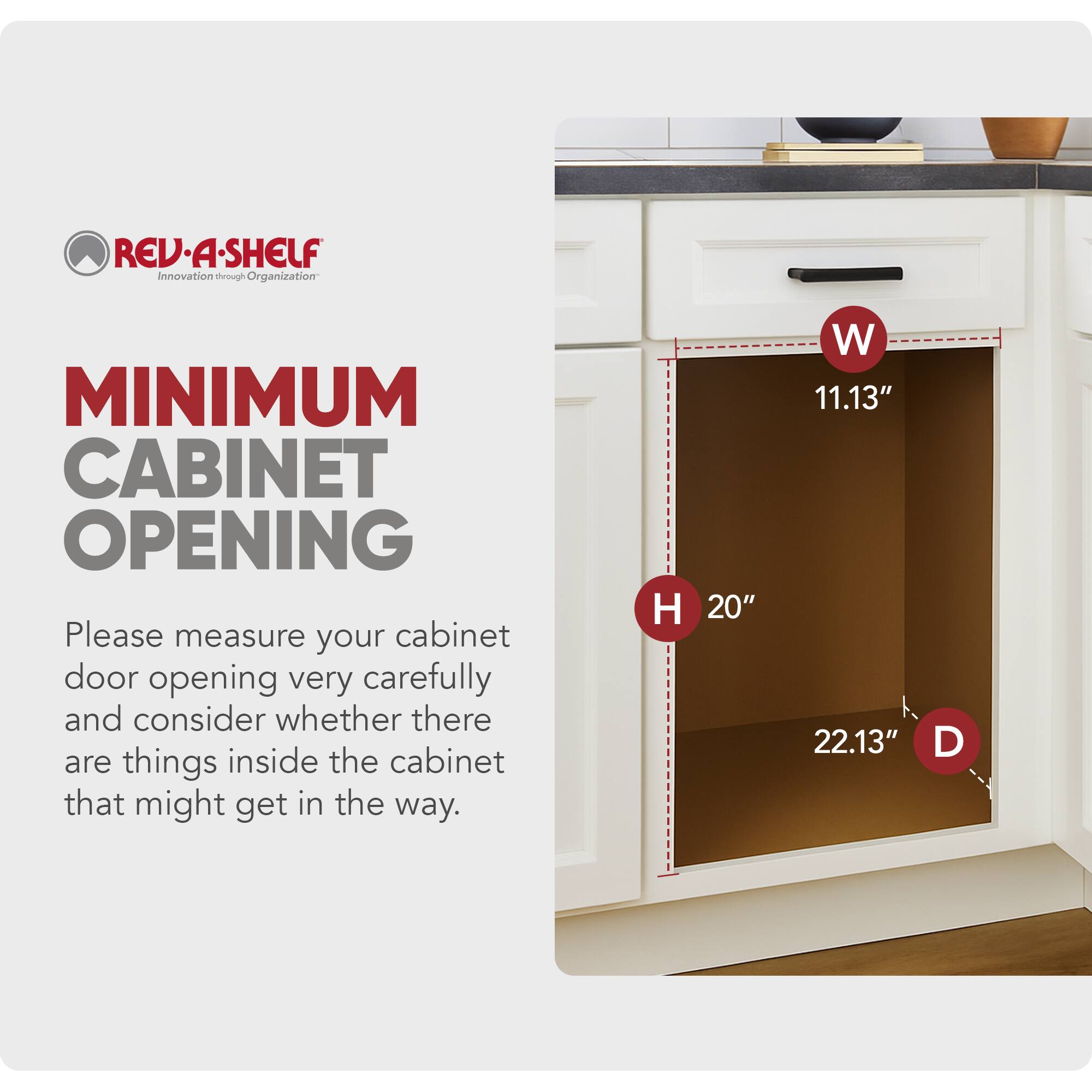 REV-A-SHELF  
Innovation through Organization  

MINIMUM CABINET OPENING  

Please measure your cabinet door opening very carefully and consider whether there are things inside the cabinet that might get in the way.  

H 20"  
W 11.13"  
D 22.13"
