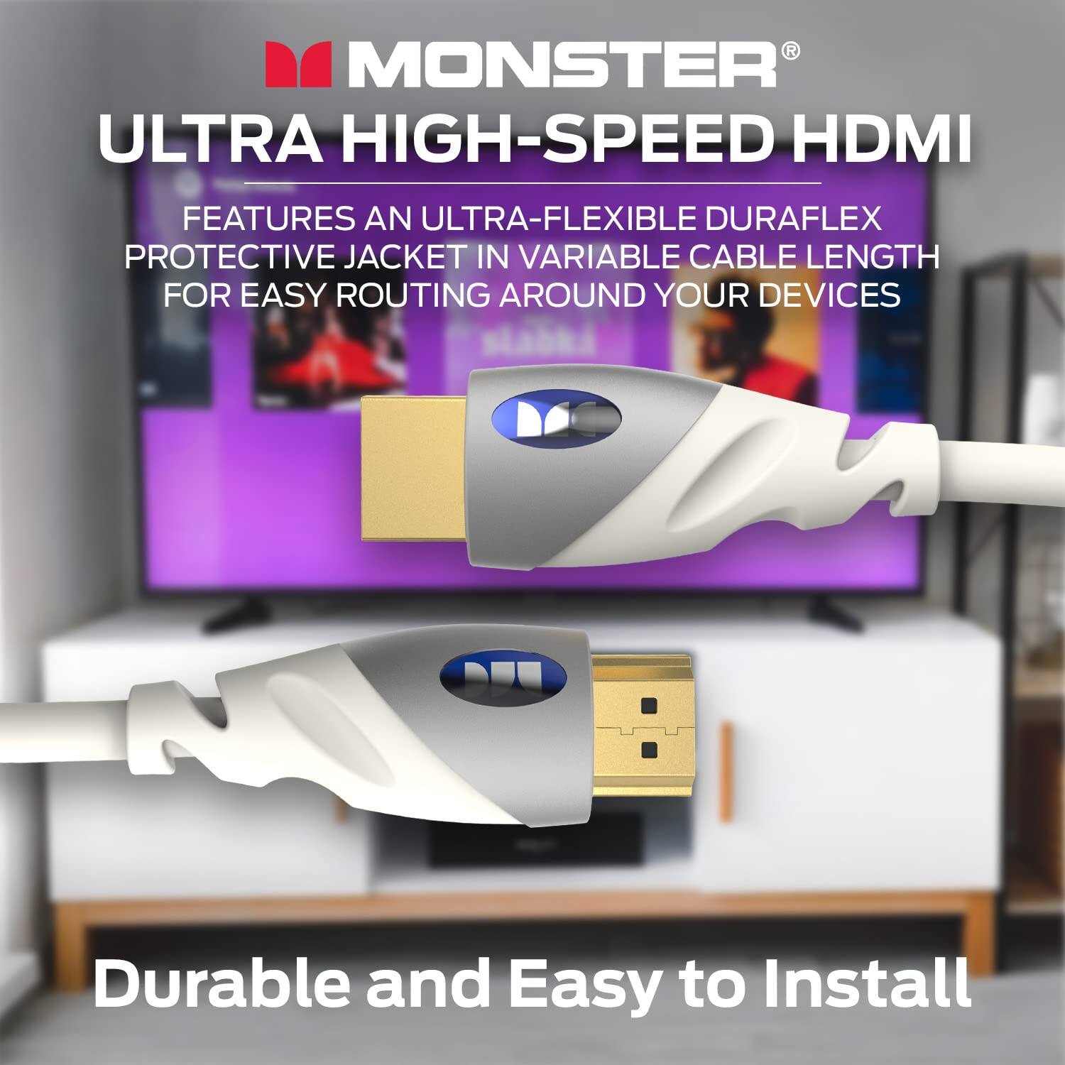 MONSTER ULTRA HIGH-SPEED HDMI FEATURES AN ULTRA-FLEXIBLE DURAFLEX PROTECTIVE JACKET IN VARIABLE CABLE LENGTH FOR EASY ROUTING AROUND YOUR DEVICES

Durable and Easy to Install