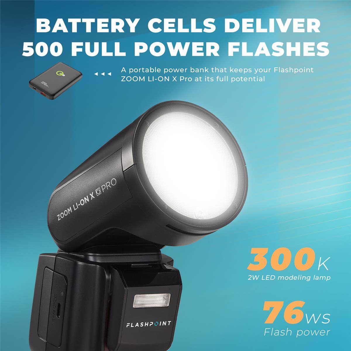 BATTERY CELLS DELIVER 500 FULL POWER FLASHES  
A portable power bank that keeps your Flashpoint ZOOM LI-ON X Pro at its full potential  

X PRO ZOOM LI-ON  
300 K 2W LED modeling lamp  
FLASHPOINT  
76 WS Flash power