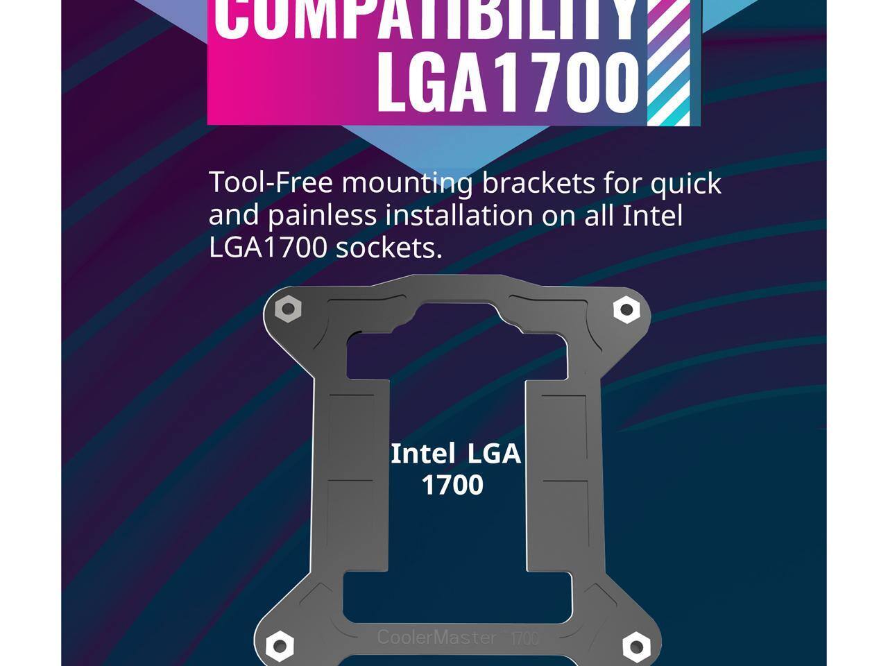 COMPATIBILITY LGA1700

Tool-Free mounting brackets for quick and painless installation on all Intel LGA1700 sockets.

Intel LGA 1700

CoolerMaster 1700