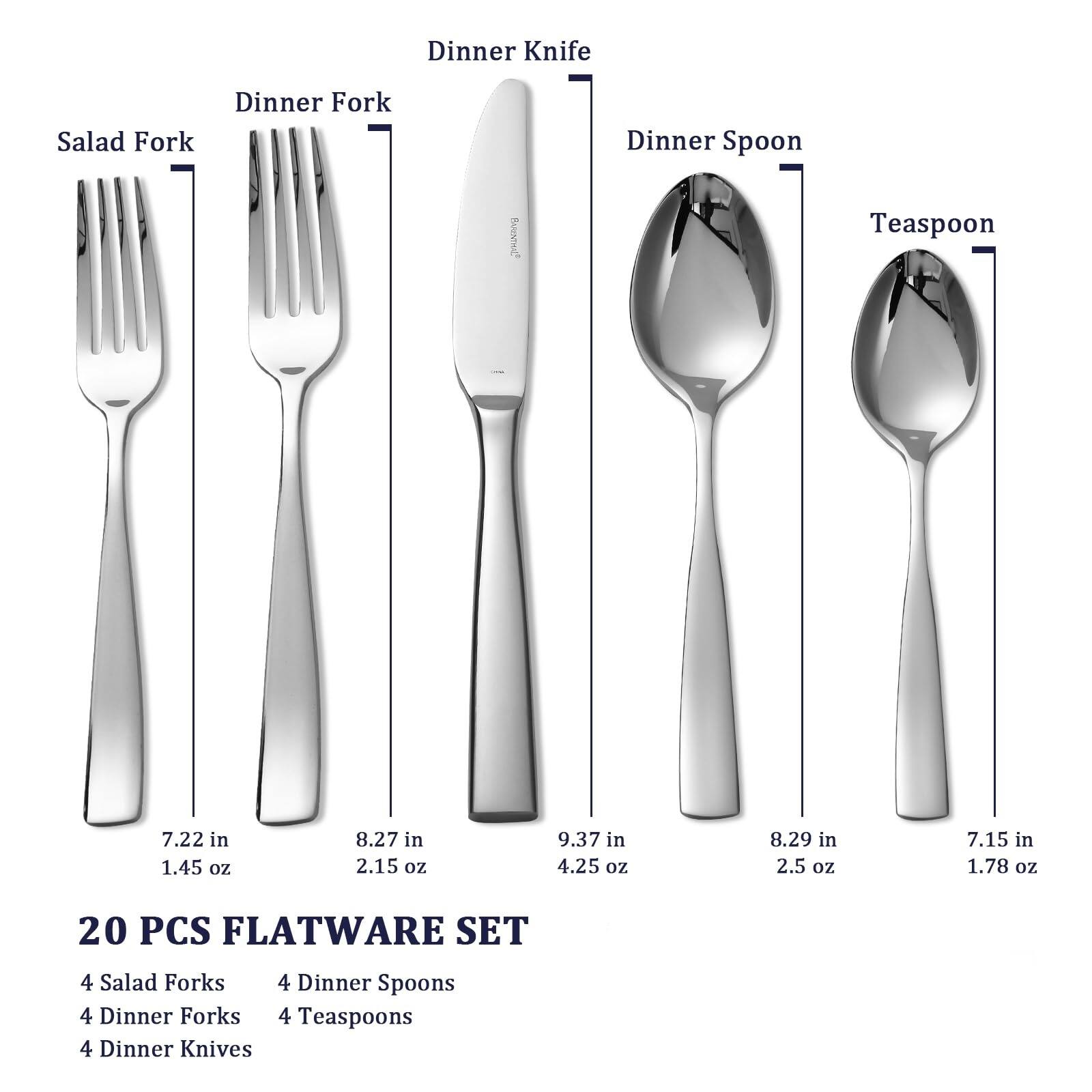 20 PCS FLATWARE SET

- 4 Salad Forks
- 4 Dinner Spoons
- 4 Dinner Forks
- 4 Teaspoons
- 4 Dinner Knives

Salad Fork: 7.22 in, 1.45 oz  
Dinner Fork: 8.27 in, 2.15 oz  
Dinner Spoon: 9.37 in, 4.25 oz  
Teaspoon: 8.29 in, 2.5 oz  
Dinner Knife: 7.15 in, 1.78 oz