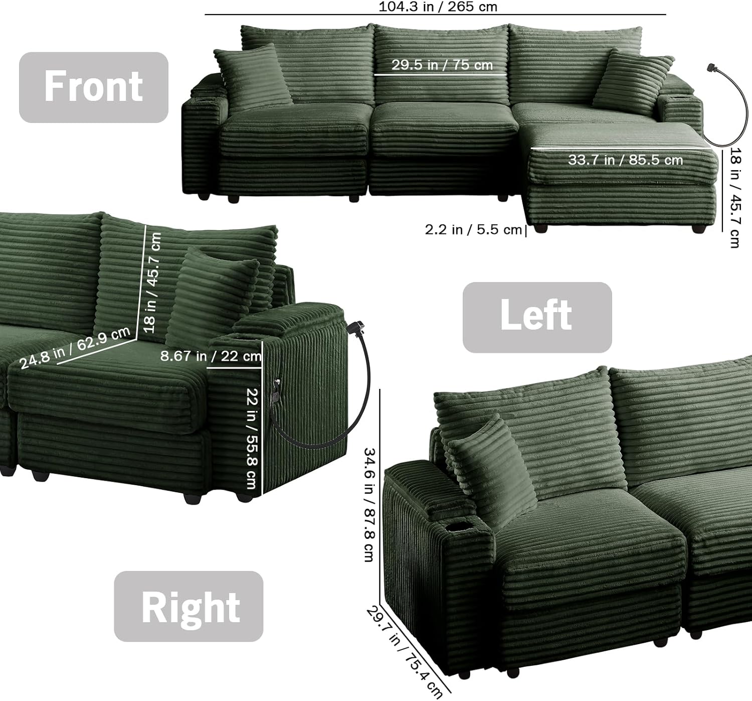 104.3 in / 265 cm  
Front 29.5 in / 75 cm  
45.7 in / 116 cm  
18 in / 45.7 cm  
24.8 in / 62.9 cm  
8.67 in / 22 cm  
22 in / 55.8 cm  
Right 33.7 in / 85.5 cm  
2.2 in / 5.5 cm  
Left 34.6 in / 87.8 cm