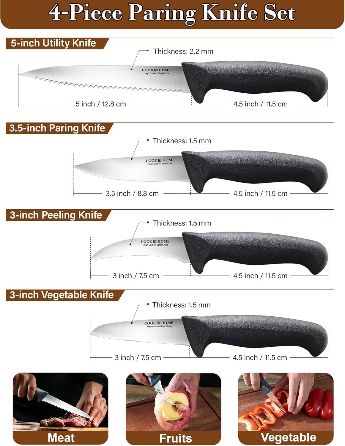 4-Piece Paring Knife Set

5-inch Utility Knife
Thickness: 2.2 mm
COOK HOME - Cartea
5 inch / 12.8 cm
4.5 inch / 11.5 cm

3.5-inch Paring Knife
Thickness: 1.5 mm
COOK HOME - catun
3.5 inch / 8.8 cm
4.5 inch / 11.5 cm

3-inch Peeling Knife
Thickness: 1.5 mm
COOK HOME - Caroca
3 inch / 7.5 cm
4.5 inch / 11.5 cm

3-inch Vegetable Knife
Thickness: 1.5 mm
COOK HOME - Tabos
3 inch / 7.5 cm
4.5 inch / 11.5 cm

Meat Fruits Vegetable