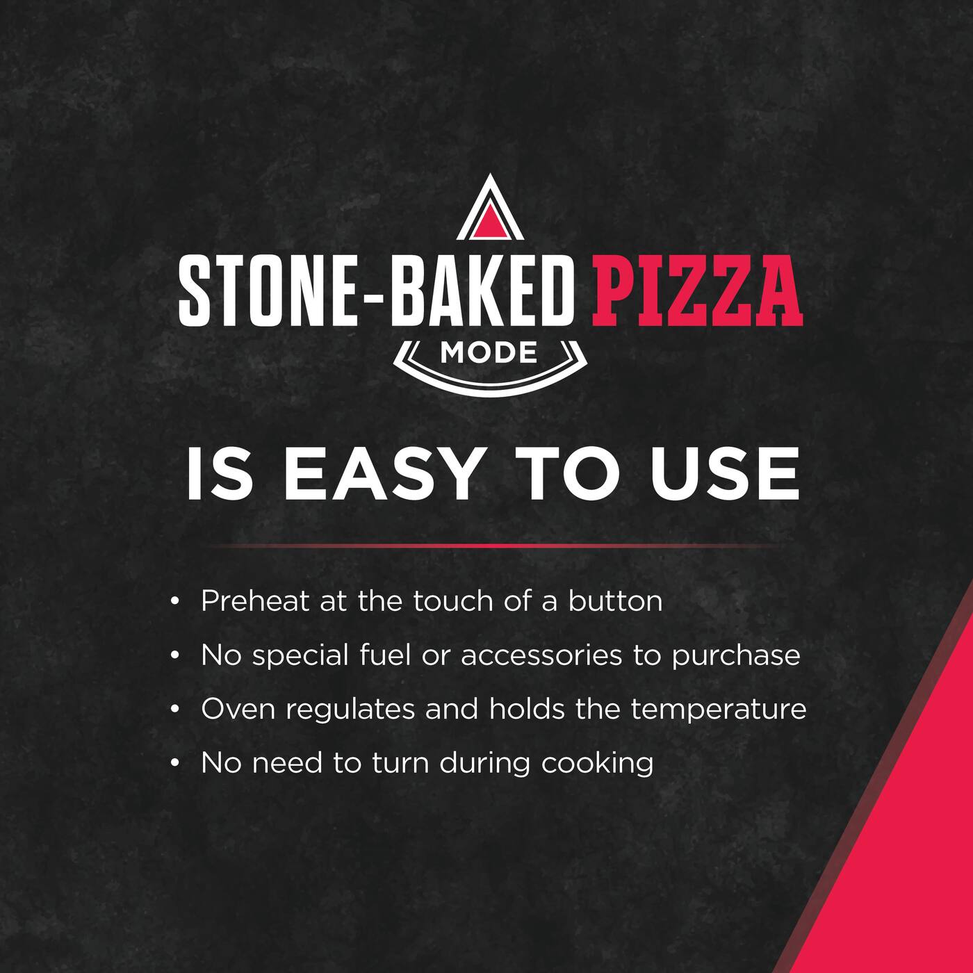 STONE-BAKED PIZZA MODE IS EASY TO USE

- Preheat at the touch of a button
- No special fuel or accessories to purchase
- Oven regulates and holds the temperature
- No need to turn during cooking