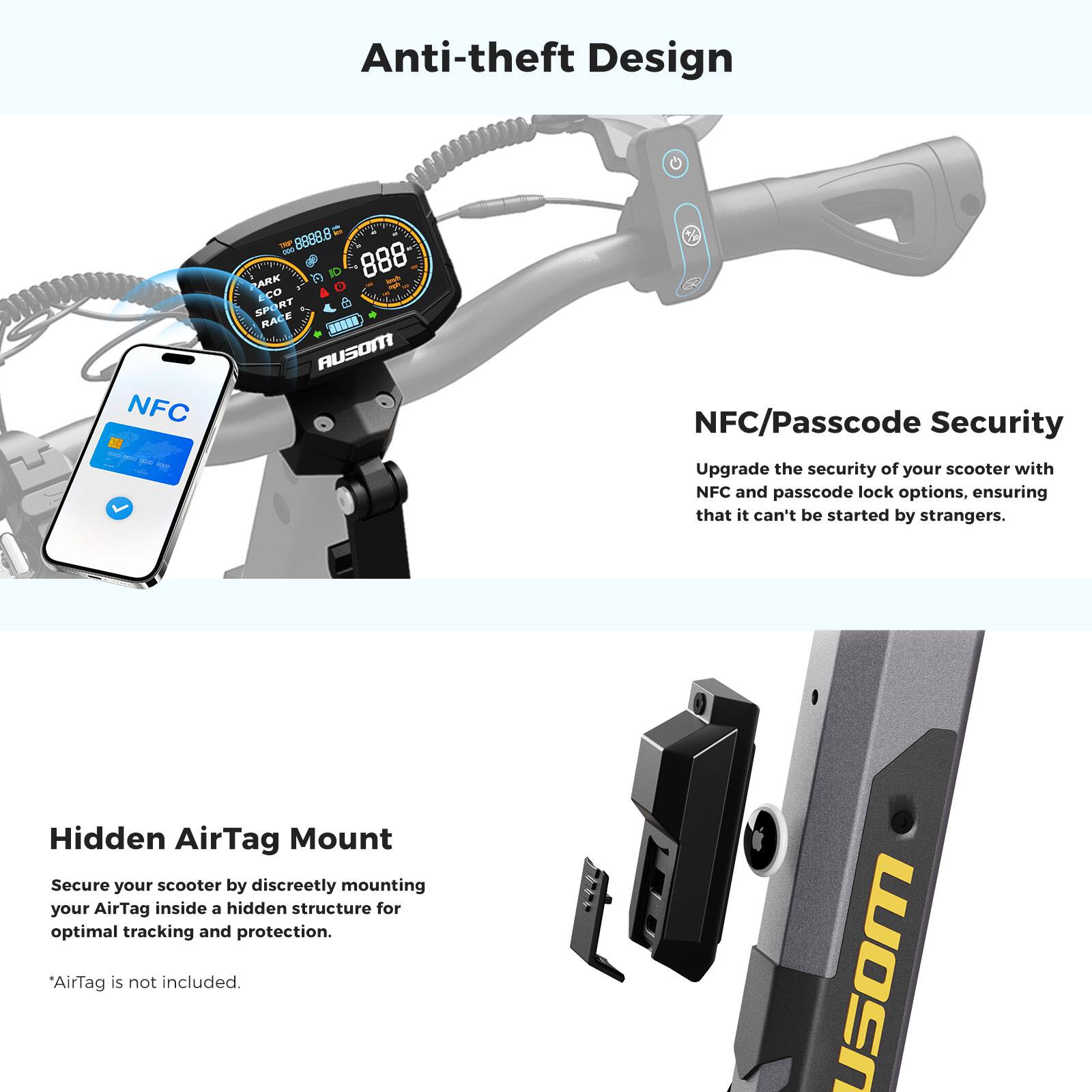 Anti-theft Design

NFC/Passcode Security
Upgrade the security of your scooter with NFC and passcode lock options, ensuring that it can't be started by strangers.

Hidden AirTag Mount
Secure your scooter by discreetly mounting your AirTag inside a hidden structure for optimal tracking and protection.
*AirTag is not included.