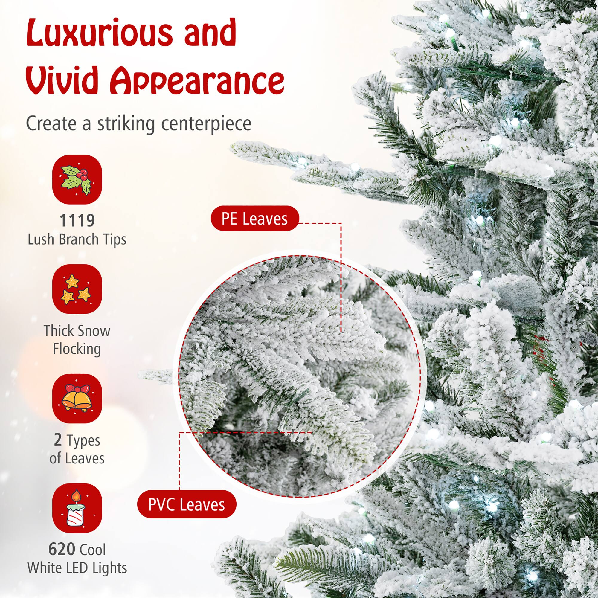 Luxurious and Vivid Appearance  
Create a striking centerpiece  

1119 Lush Branch Tips  
PE Leaves  
Thick Snow Flocking  
2 Types of Leaves  
PVC Leaves  
620 Cool White LED Lights