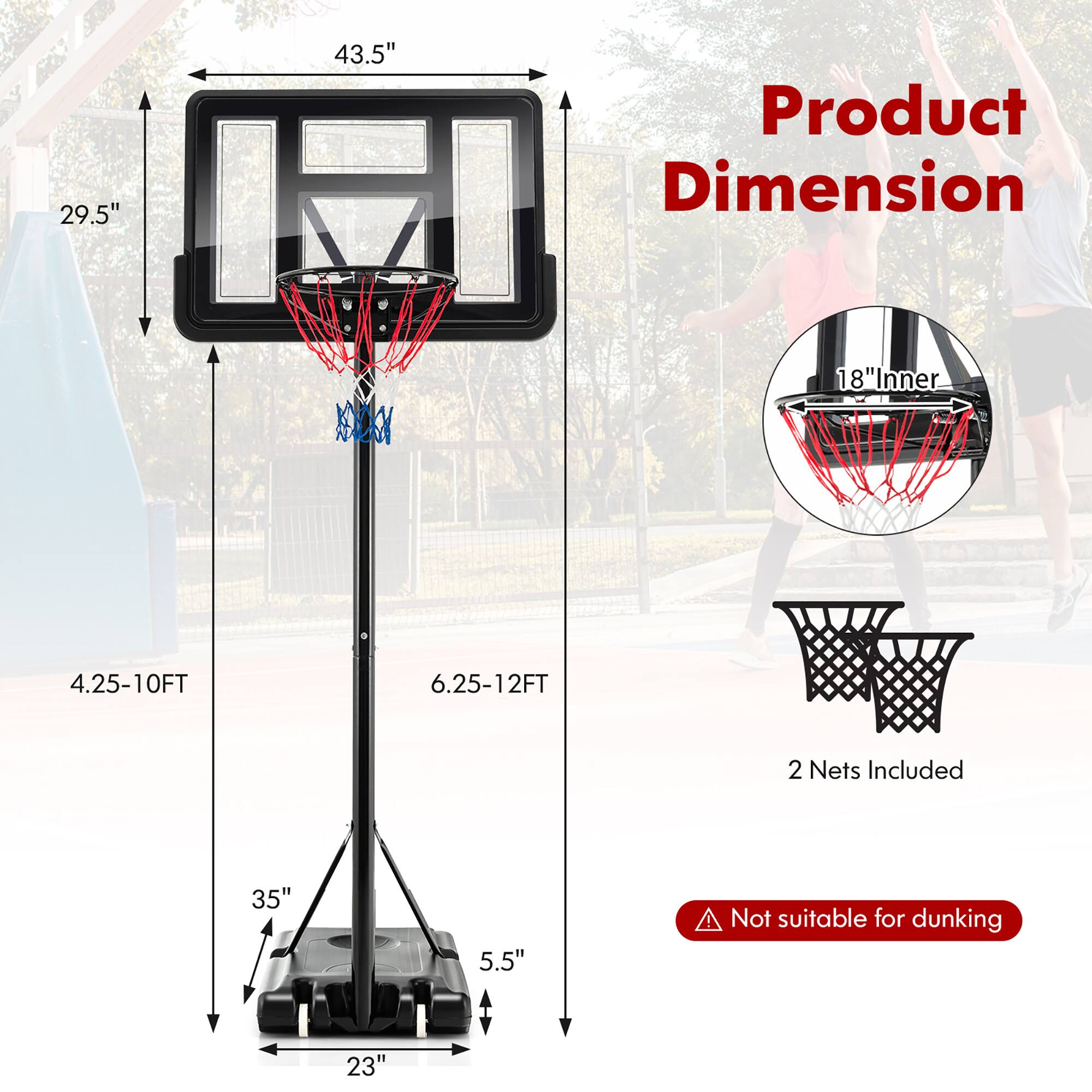 Product Dimension

- 43.5" (Width)
- 29.5" (Height)
- 4.25-10FT (Height Range)
- 6.25-12FT (Height Range)
- 35" (Base Width)
- 5.5" (Base Depth)
- 23" (Base Length)
- 18" Inner (Basket Diameter)
- 2 Nets Included
- Not suitable for dunking