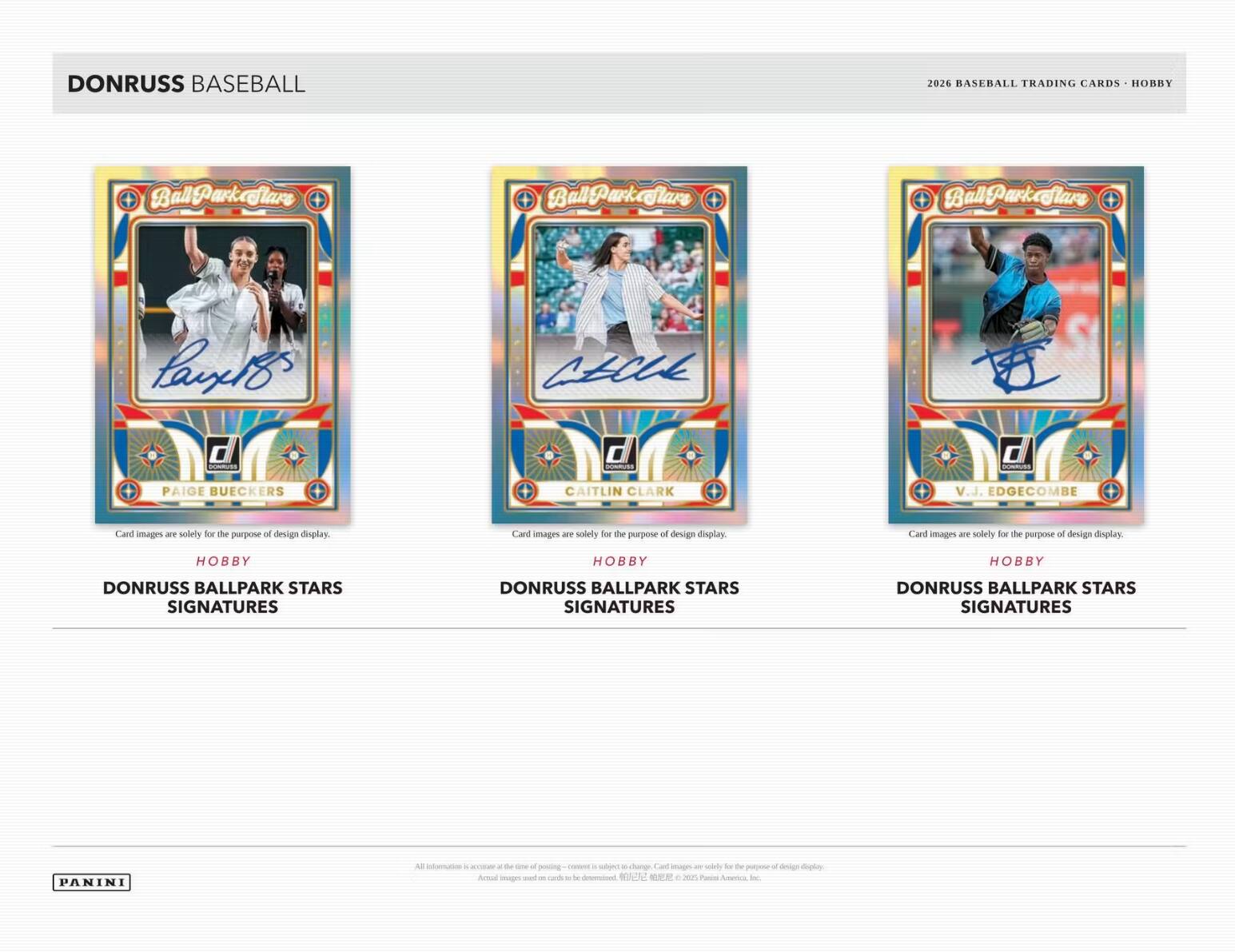 DONRUSS BASEBALL  
2026 BASEBALL TRADING CARDS - HOBBY  

BallParkflare  
BallParkflare  
Ball-Parkflare  
Panxelo  
ALCE d / 0 mm, nOmmues  

PAIGE BUECKERS  
CAITLIN CLARK  
V.J. EDGECOMBE  

Card images are solely for the purpose of design display.  
Card images are solely for the purpose of design display.  
Card images are solely for the purpose of design display.  

DONRUSS BALLPARK STARS SIGNATURES  
DONRUSS BALLPARK STARS SIGNATURES  
DONRUSS BALLPARK STARS SIGNATURES  

PANINI
