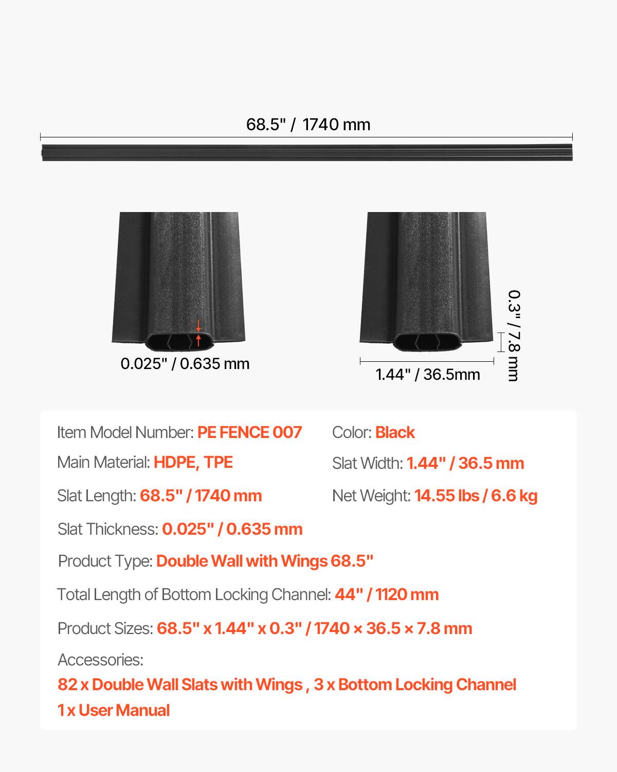 - Item Model Number: PE FENCE 007
- Main Material: HDPE, TPE
- Slat Length: 68.5" / 1740 mm
- Slat Thickness: 0.025" / 0.635 mm
- Product Type: Double Wall with Wings
- Total Length of Bottom Locking Channel: 44" / 1120 mm
- Product Sizes: 68.5" x 1.44" x 0.3" / 1740 x 36.5 x 7.8 mm
- Accessories: 82 x Double Wall Slats with Wings, 3 x Bottom Locking Channel, 1 x User Manual
- Color: Black
- Slat Width: 1.44" / 36.5 mm
- Net Weight: 14.55 lbs / 6.6 kg