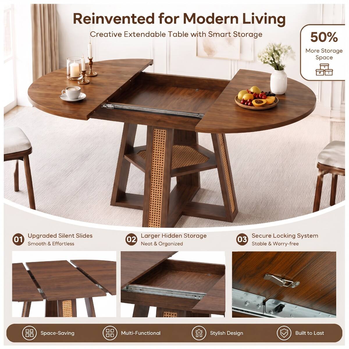 Reinvented for Modern Living  
Creative Extendable Table with Smart Storage

50% More Storage Space

01 Upgraded Silent Slides  
Smooth & Effortless

02 Larger Hidden Storage  
Neat & Organized

03 Secure Locking System  
Stable & Worry-free

Space-Saving  
Multi-Functional  
Stylish Design  
Built to Last