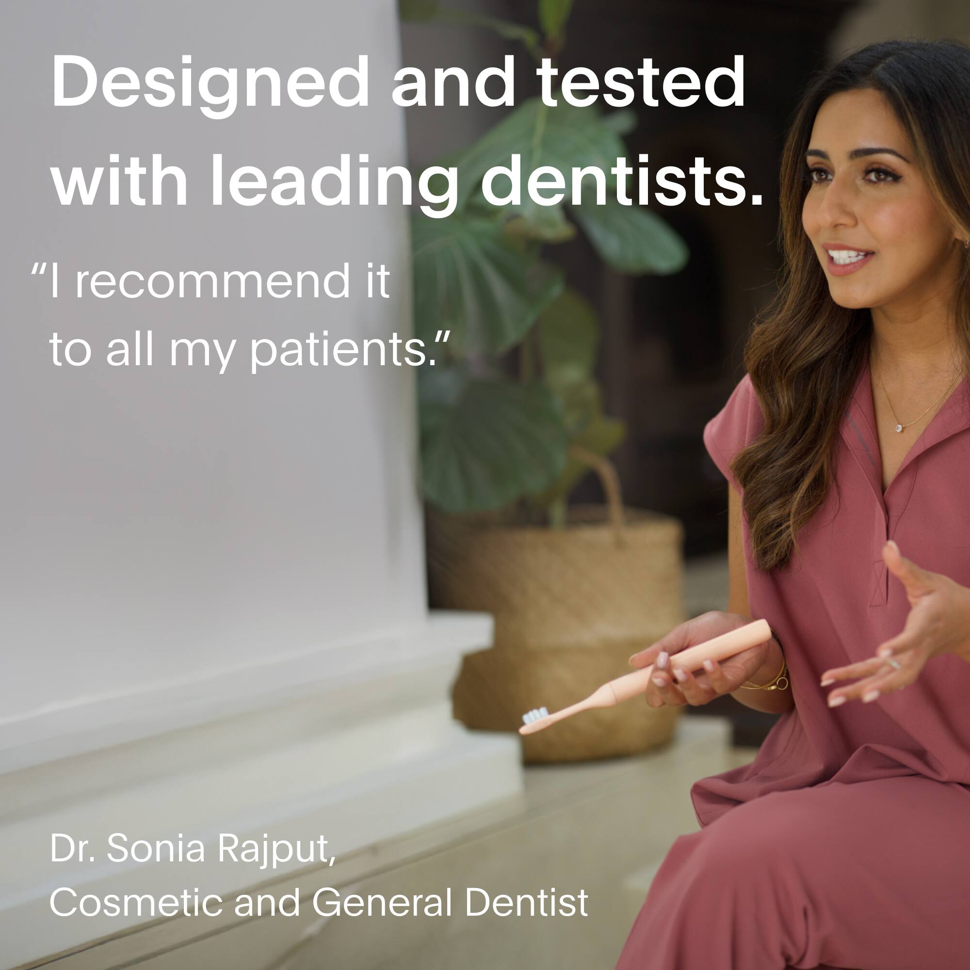Designed and tested with leading dentists. "I recommend it to all my patients." - Dr. Sonia Rajput, Cosmetic and General Dentist.