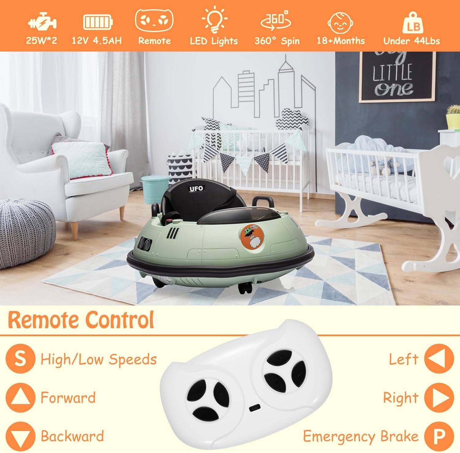 25W*2  
12V 4.5AH  
Remote  
LED Lights  
360° Spin  
18+Months  
Under 44Lbs  

Remote Control  
- High/Low Speeds  
- Forward  
- Backward  
- Left  
- Right  
- Emergency Brake  

Little one
