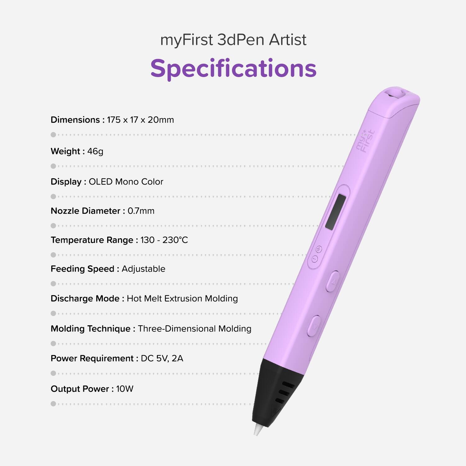 myFirst 3dPen Artist Specifications

- Dimensions: 175 x 17 x 20mm
- Weight: 46g
- Display: OLED Mono Color
- Nozzle Diameter: 0.7mm
- Temperature Range: 130 - 230°C
- Feeding Speed: Adjustable
- Discharge Mode: Hot Melt Extrusion Molding
- Molding Technique: Three-Dimensional Molding
- Power Requirement: DC 5V, 2A
- Output Power: 10W