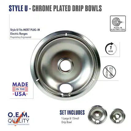 STYLE U - CHROME PLATED DRIP BOWLS
Style U Fits MOST PLUG-IN Electric Ranges
Proprietary Engineered
MADE IN THE USA
O.E.M.
Original Equipment Manufacturer
QUALITY
The same as when purchased new!
SET INCLUDES
1 Large & 1 Small Drip Bowl
PLUG-IN ELECTRIC COIL
1 MIN