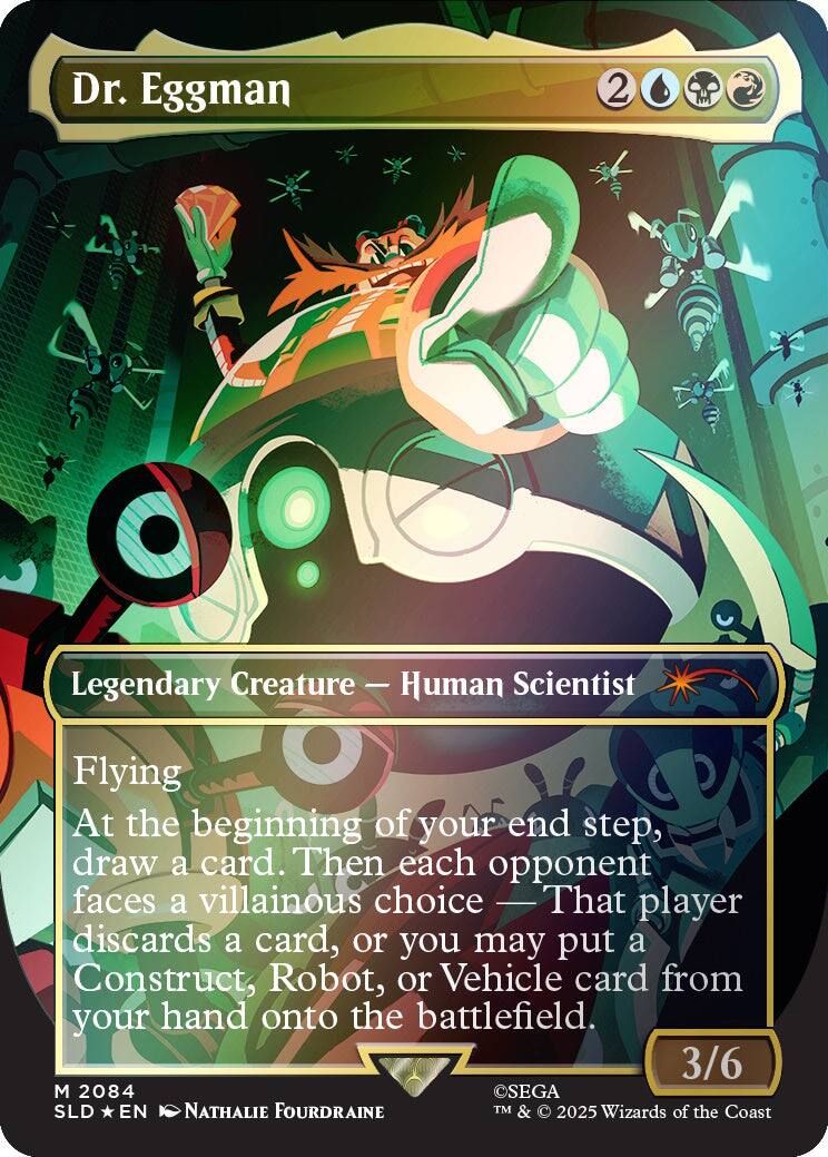 Dr. Eggman  
2  
Legendary Creature — Human Scientist  
Flying  
At the beginning of your end step, draw a card. Then each opponent faces a villainous choice — That player discards a card, or you may put a Construct, Robot, or Vehicle card from your hand onto the battlefield.  
3/6  
M 2084  
SEGA SLD EN NATHALIE FOURDRAINE  
TM & © 2025 Wizards of the Coast