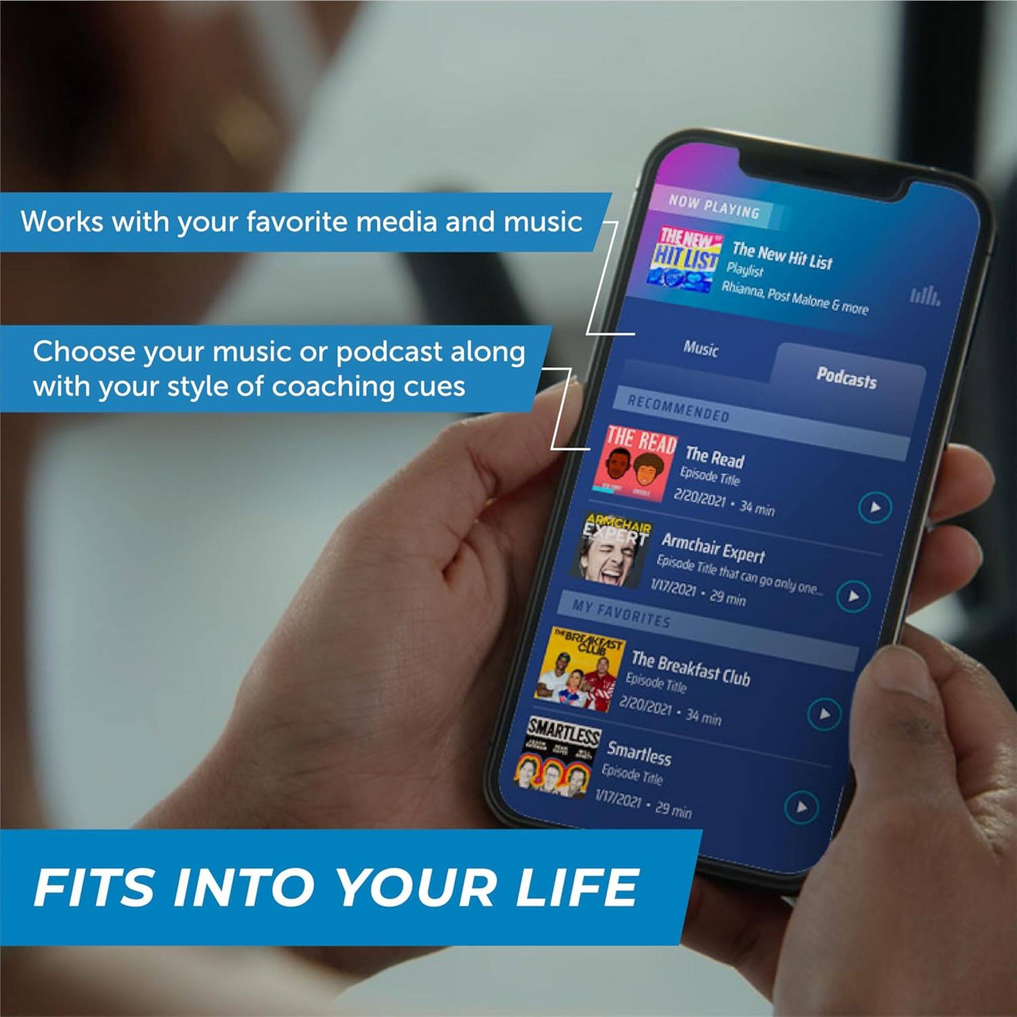 **NOW PLAYING**  
The New Hit List  
Playlist  
Rihanna, Post Malone & more  

**RECOMMENDED**  
The Read  
Episode Title  
2/20/2021 - 34 min  

Armchair Expert  
Episode Title that can go only one...  
1/17/2021 - 29 min  

**MY FAVORITES**  
The Breakfast Club  
Episode Title  
2/20/2021 - 34 min  

Smartless  
Episode Title  
1/17/2021 - 29 min  

---

**Works with your favorite media and music**  
**Choose your music or podcast along with your style of coaching cues**  
**FITS INTO YOUR LIFE**