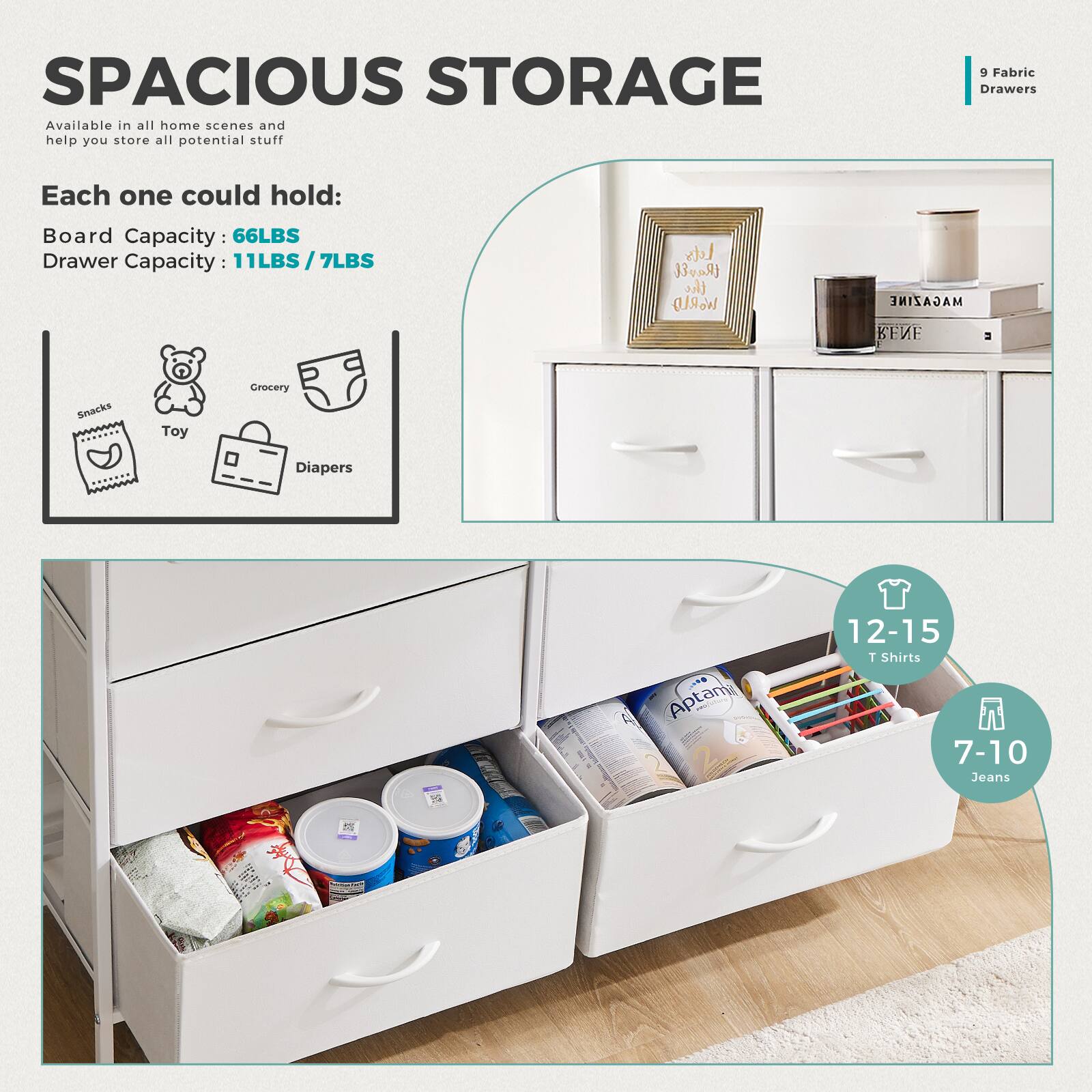 **SPACIOUS STORAGE**

Available in all home scenes and help you store all potential stuff

**Each one could hold:**

- Board Capacity: 66LBS
- Drawer Capacity: 11LBS / 7LBS

**9 Fabric Drawers**

- Snacks
- Toy
- Grocery
- Diapers

**12-15 T Shirts**

**7-10 Jeans**