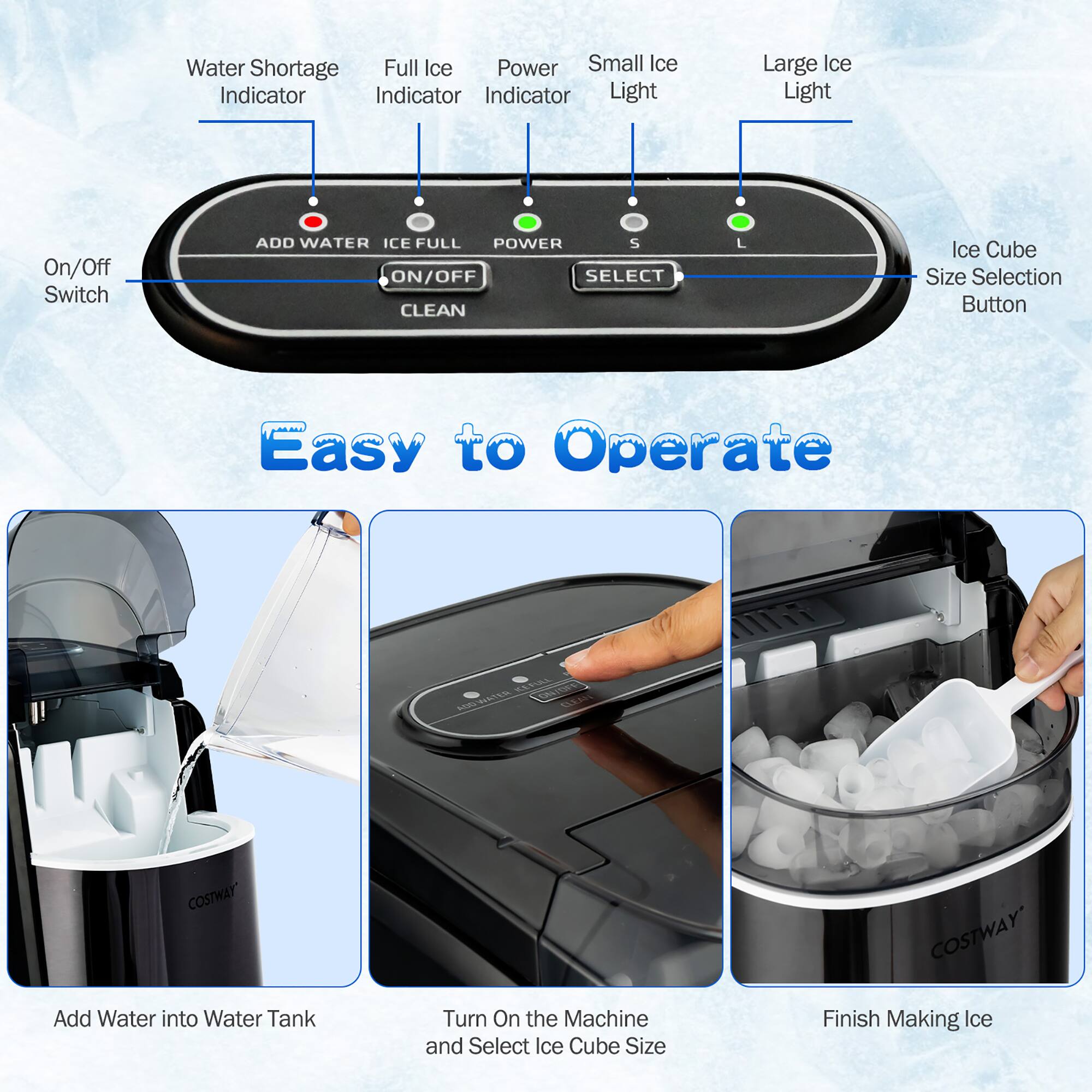 - Water Shortage Indicator
- Full Ice Indicator
- Power Indicator
- Small Ice Light
- Large Ice Light
- On/Off Switch
- ADD WATER
- ICE FULL
- POWER
- CLEAN
- SELECT
- Ice Cube Size Selection Button

Easy to Operate

- Add Water into Water Tank
- Turn On the Machine and Select Ice Cube Size
- Finish Making Ice