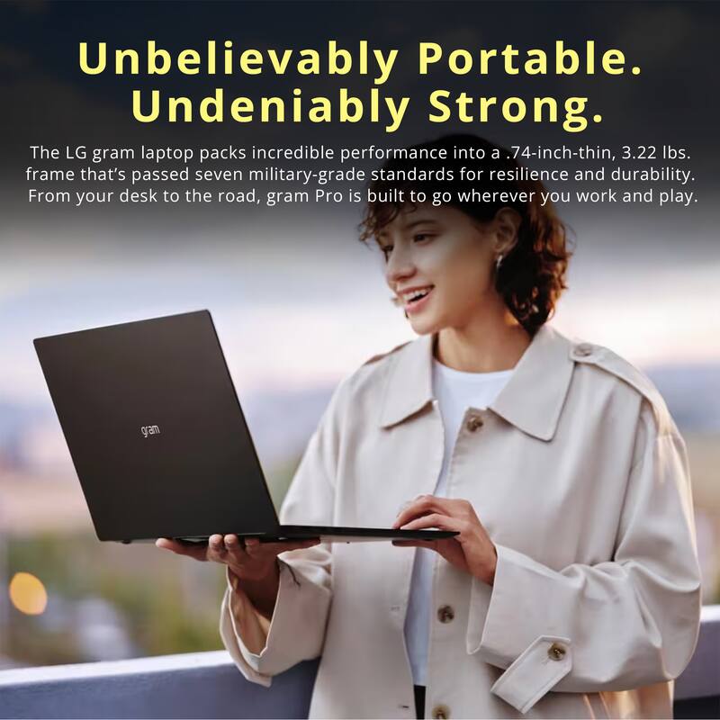 Unbelievably Portable. Undeniably Strong.

The LG gram laptop packs incredible performance into a .74-inch-thin, 3.22 lbs. frame that's passed seven military-grade standards for resilience and durability. From your desk to the road, gram Pro is built to go wherever you work and play.