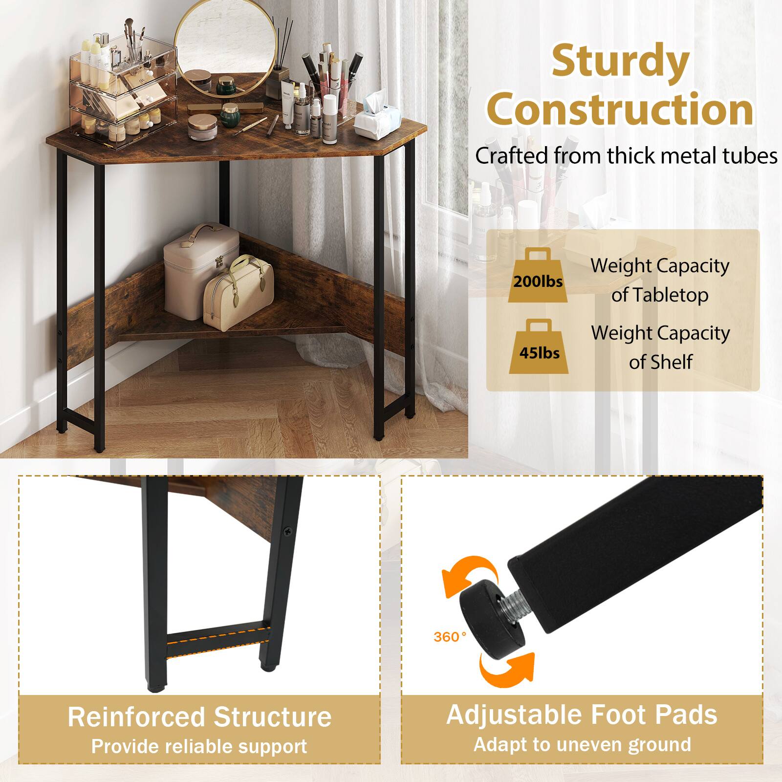 Sturdy Construction  
Crafted from thick metal tubes  

Weight Capacity  
200lbs of Tabletop  
45lbs of Shelf  

Reinforced Structure  
Provide reliable support  

360° Adjustable Foot Pads  
Adapt to uneven ground
