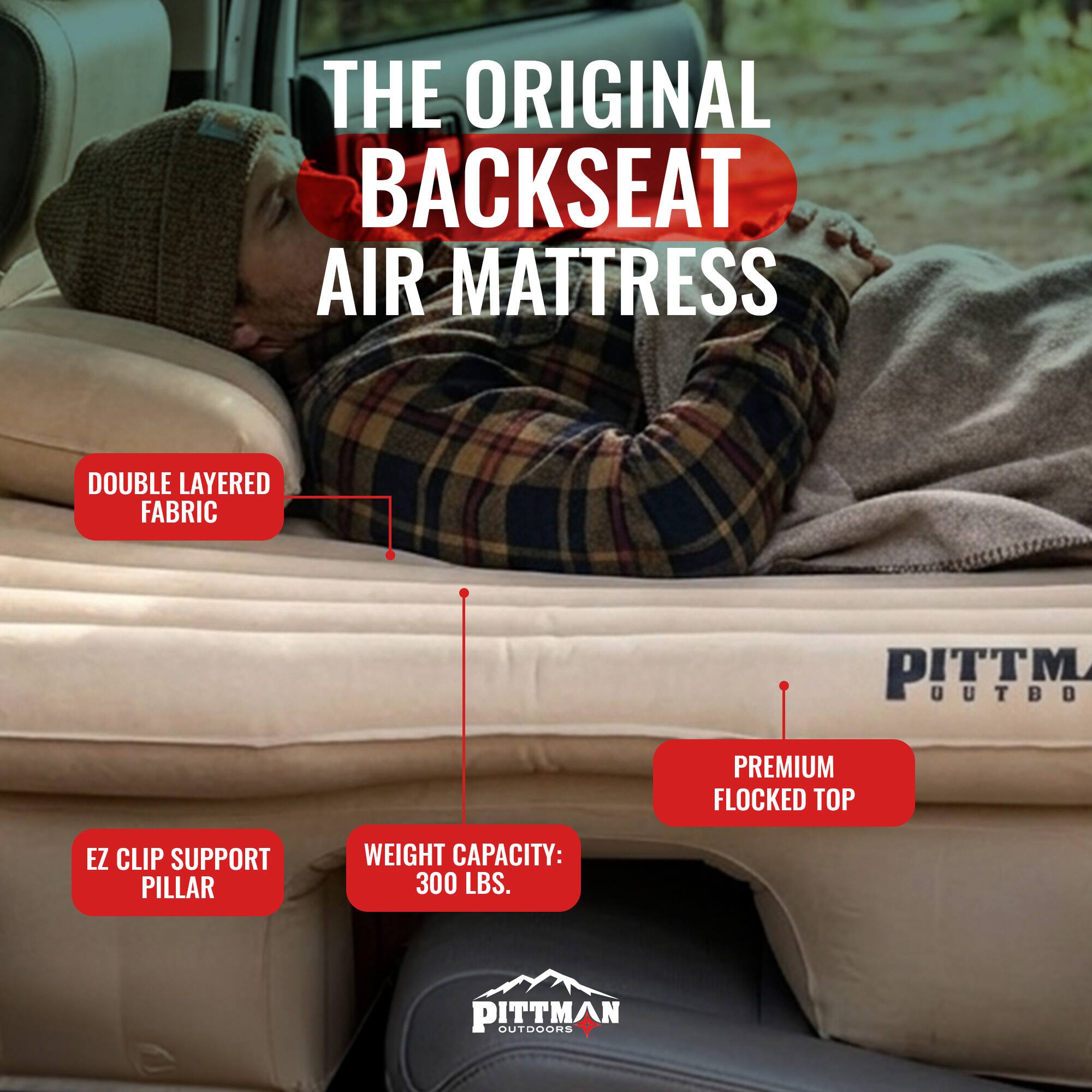 THE ORIGINAL BACKSEAT AIR MATTRESS

DOUBLE LAYERED FABRIC

PREMIUM FLOCKED TOP

EZ CLIP SUPPORT PILLAR

WEIGHT CAPACITY: 300 LBS.

PITTMAN OUTDOORS