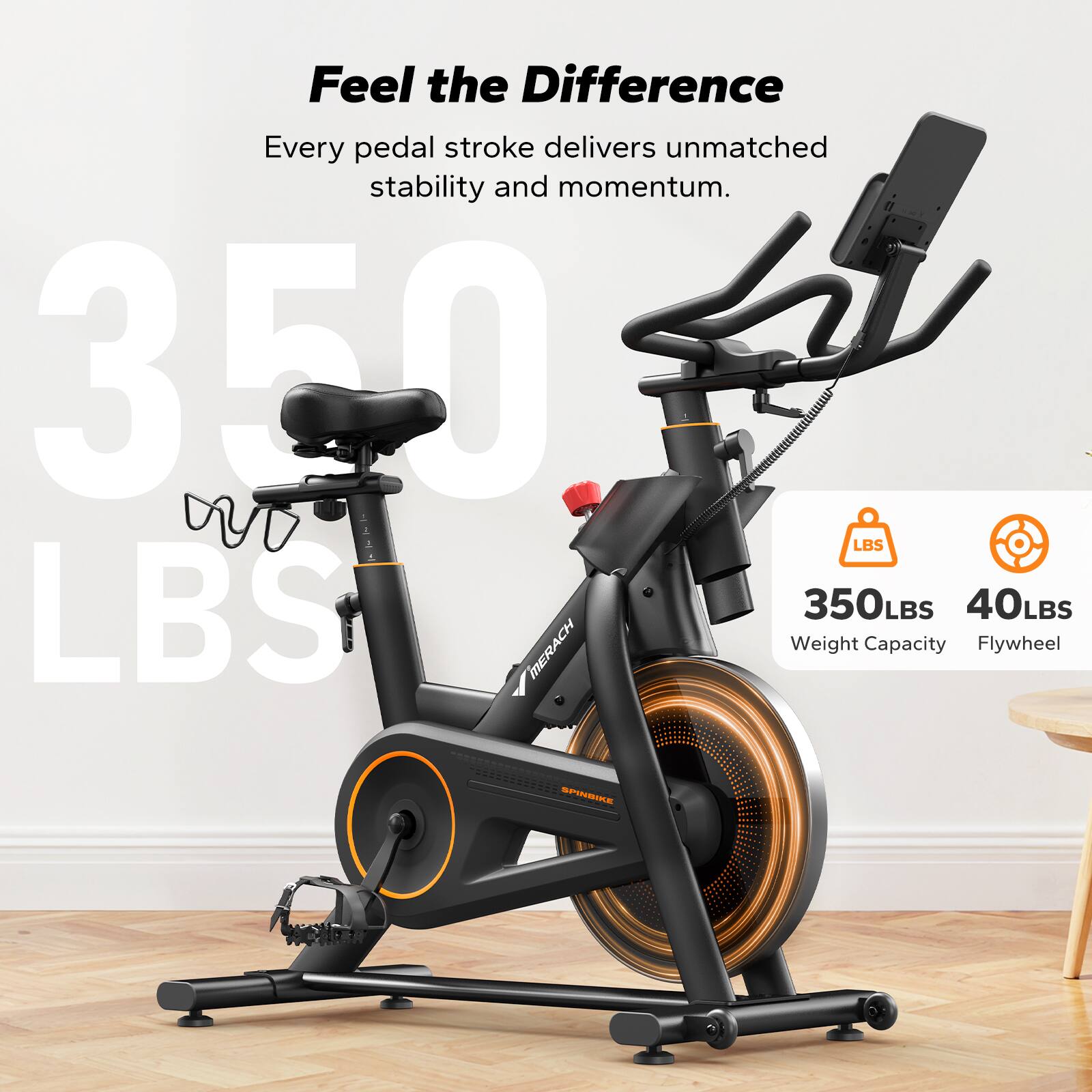 Feel the Difference  
Every pedal stroke delivers unmatched stability and momentum.  

350 LBS  
350 LBS Weight Capacity  
40 LBS Flywheel