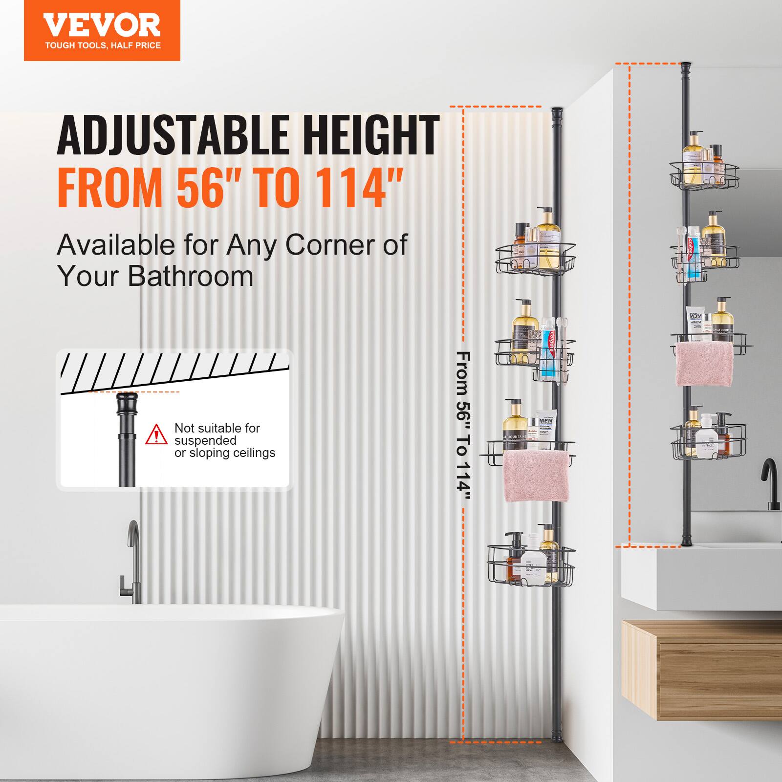 VEVOR  
TOUGH TOOLS, HALF PRICE  

ADJUSTABLE HEIGHT  
FROM 56" TO 114"  

Available for Any Corner of Your Bathroom  

Not suitable for suspended or sloping ceilings  

From 56" To 114"