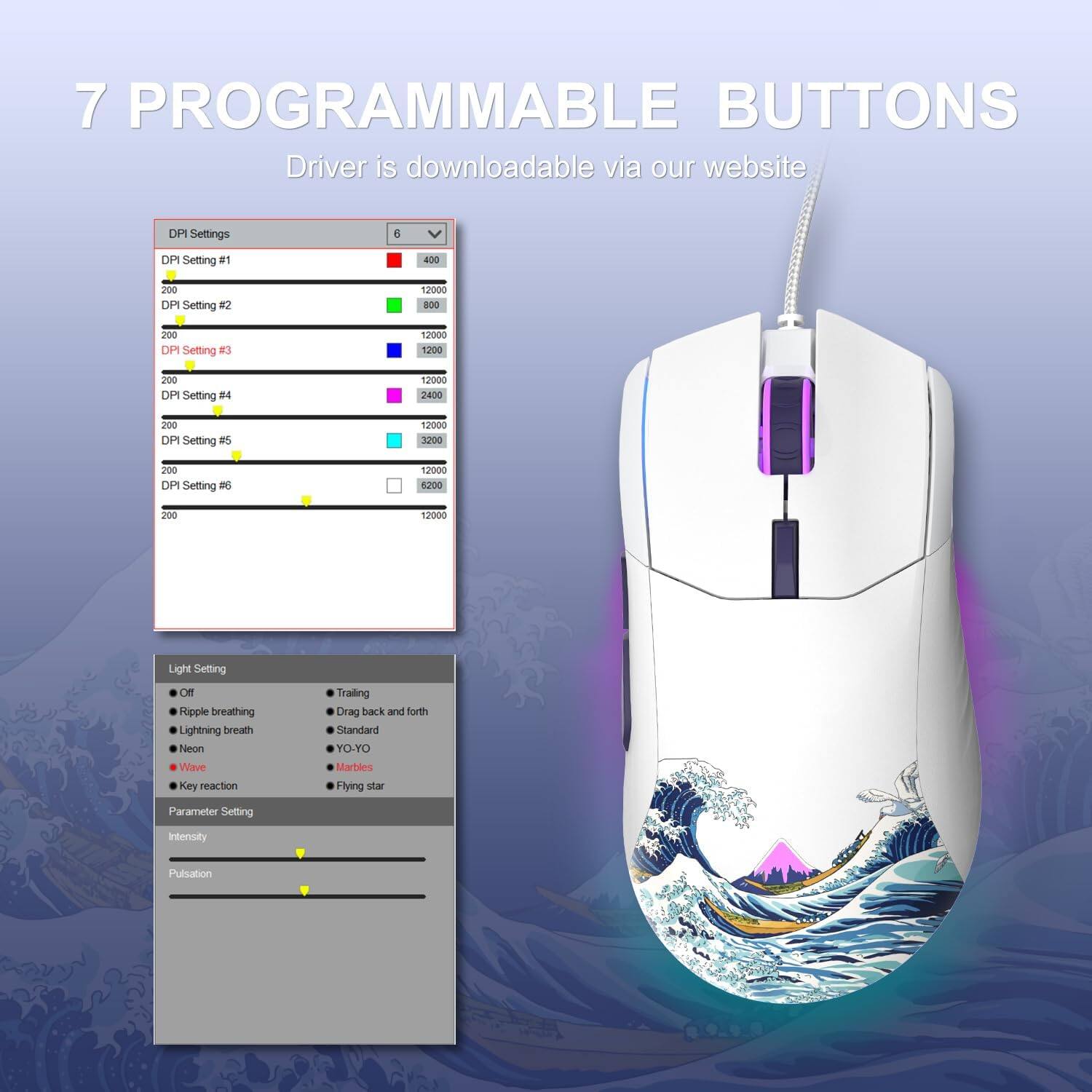 7 PROGRAMMABLE BUTTONS  
Driver is downloadable via our website  

DPI Settings  
- DPI Setting #1: 400  
- DPI Setting #2: 800  
- DPI Setting #3: 1200  
- DPI Setting #4: 2400  
- DPI Setting #5: 3200  
- DPI Setting #6: 6200  

Light Setting  
- Off  
- Ripple breathing  
- Lightning breath  
- Neon  
- Wave  
- Key reaction  

Parameter Setting  
- Intensity  
- Pulsation  

Light Setting  
- Off  
- Ripple breathing  
- Lightning breath  
- Neon  
- Wave  
- Key reaction  

Trailing  
- Standard  
- YO-YO  
- Marbles  
- Flying star