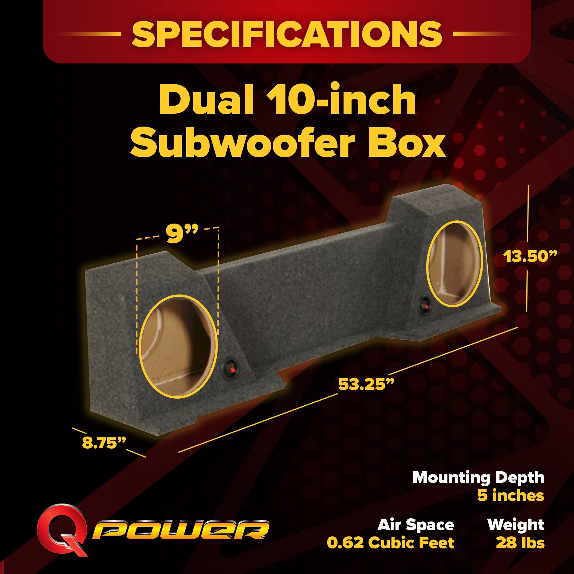 SPECIFICATIONS  
Dual 10-inch Subwoofer Box  
- 9"  
- 13.50"  
- 53.25"  
- 8.75"  
Mounting Depth: 5 inches  
Air Space: 0.62 Cubic Feet  
Weight: 28 lbs