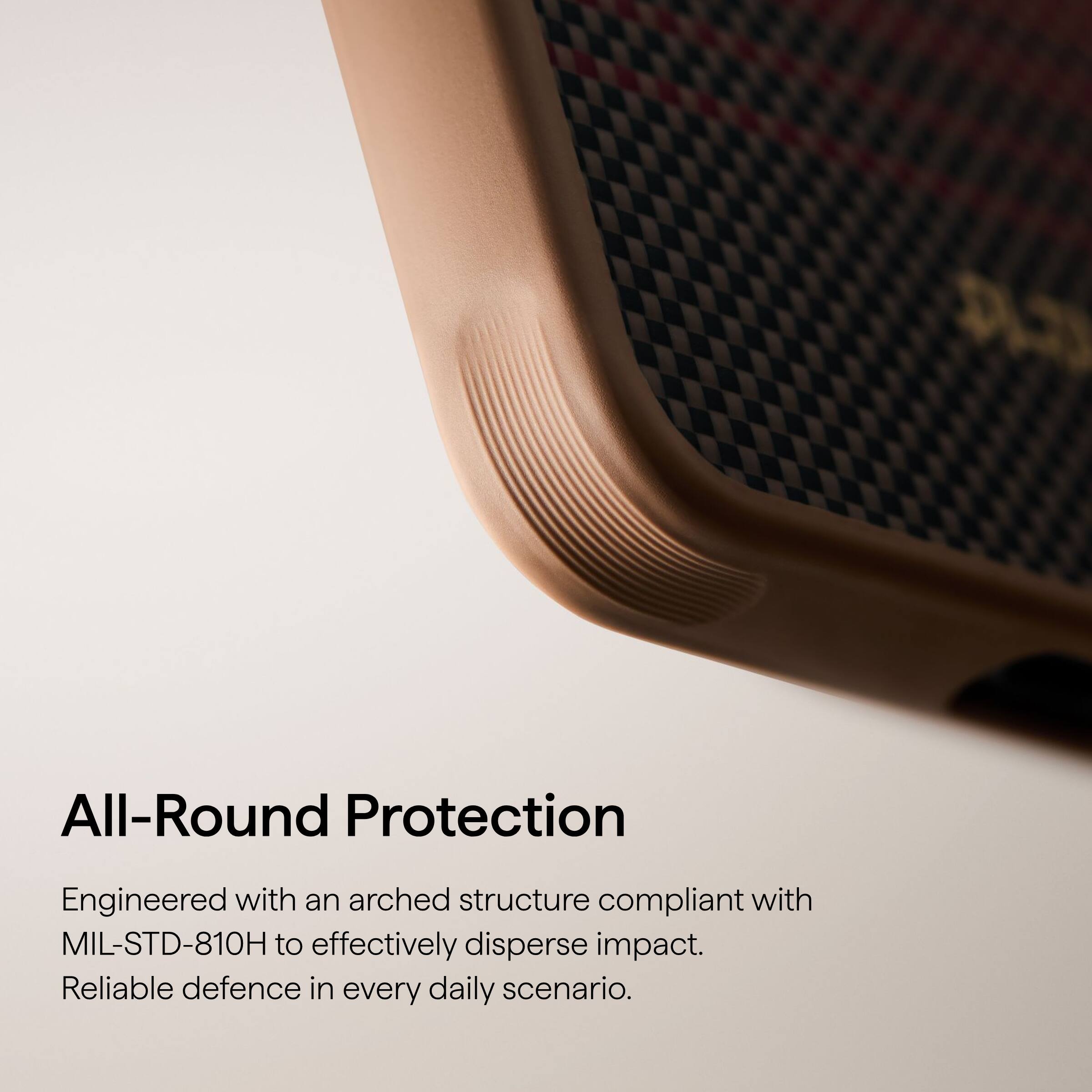 All-Round Protection

Engineered with an arched structure compliant with MIL-STD-810H to effectively disperse impact. Reliable defence in every daily scenario.
