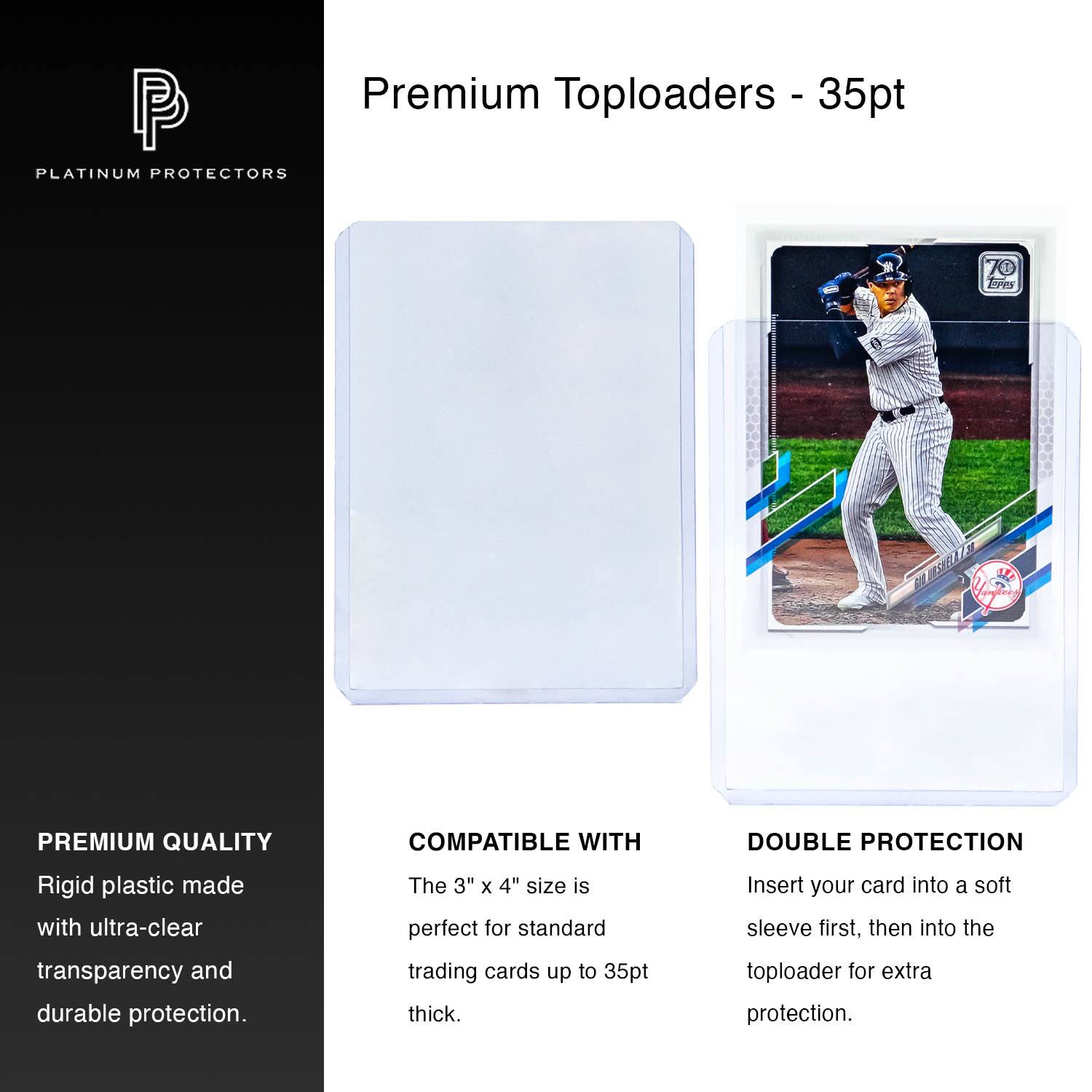 Premium Toploaders - 35pt Platinum Protectors

Premium Quality
Rigid plastic made with ultra-clear transparency and durable protection.

Compatible with
The 3" x 4" size is perfect for standard trading cards up to 35pt thick.

Double Protection
Insert your card into a soft sleeve first, then into the toploader for extra protection.