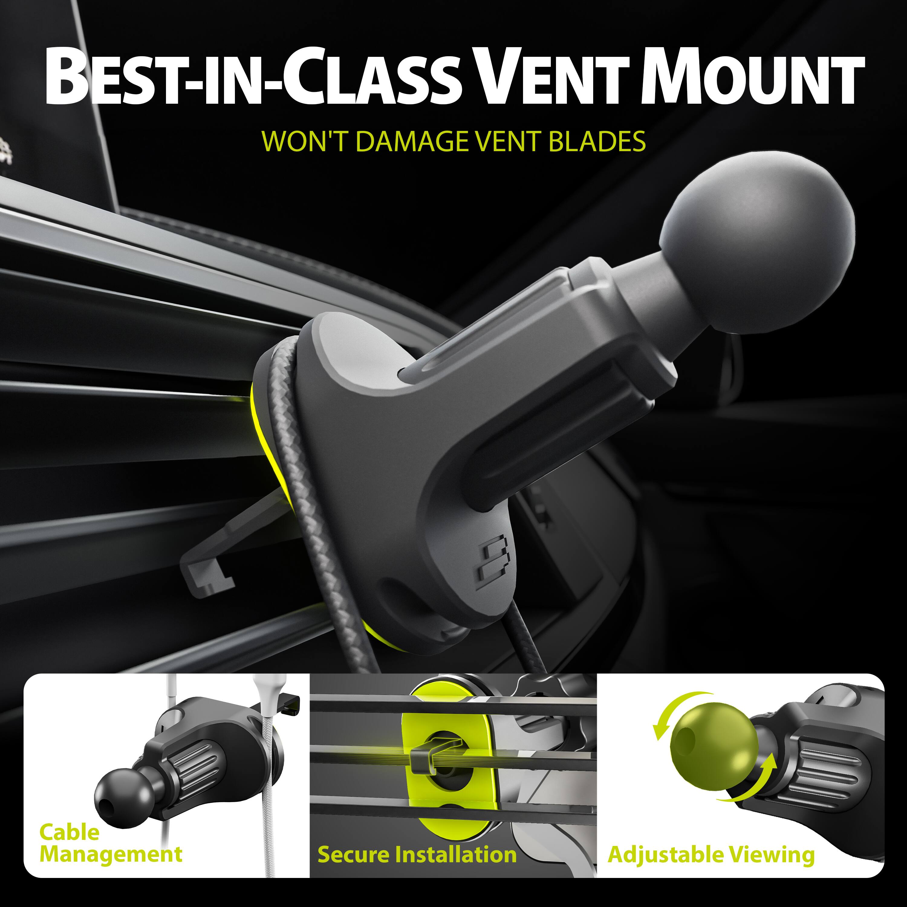 BEST-IN-CLASS VENT MOUNT
WON'T DAMAGE VENT BLADES
Cable Management
Secure Installation
Adjustable Viewing