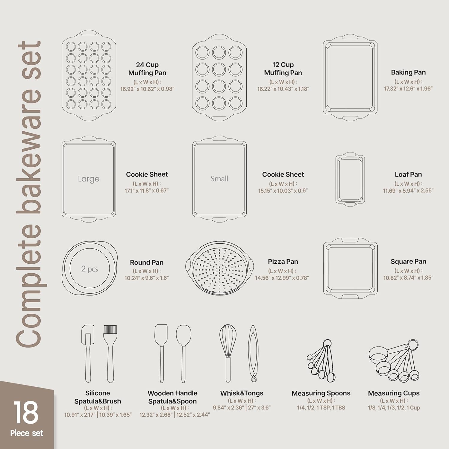 Complete bakeware set

- 24 Cup Muffin Pan (LxWxH): 16.92" x 10.62" x 0.98"
- 12 Cup Muffin Pan (LxWxH): 16.22" x 10.43" x 1.18"
- Baking Pan (LxWxH): 17.32" x 12.6" x 1.96"
- Large Cookie Sheet (LxWxH): 17.1" x 11.8" x 0.67"
- Small Cookie Sheet (LxWxH): 15.15" x 10.03" x 0.6"
- Loaf Pan (LxWxH): 11.69" x 5.94" x 2.55"
- Round Pan (LxWxH): 10.24" x 9.6" x 1.6"
- Pizza Pan (LxWxH): 14.56" x 12.99" x 0.78"
- Square Pan (LxWxH): 10.82" x 8.74" x 1.85"
- Silicone Spatula & Brush (LxWxH): 10.91" x 2.17" x 1.65"
- Wooden Handle Spatula & Spoon (LxWxH): 12.32" x 2.68" x 2.44"
- Whisk & Tongs (LxWxH): 9.84" x 2.36" x 2.68"
- Measuring Spoons: 1/4, 1/2, TSP, TBS
- Measuring Cups: 1/8, 1/4, 1/3, 1/2, 1 Cup

18 Piece set