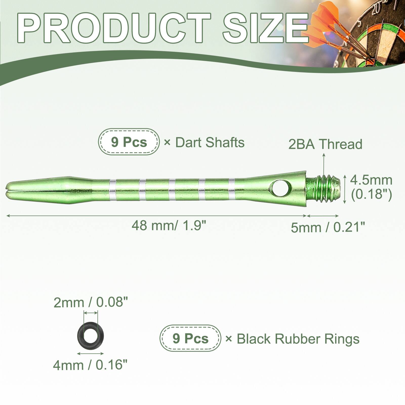 PRODUCT SIZE

9 Pcs x Dart Shafts
2BA Thread
4.5mm (0.18")
48 mm / 1.9"
5mm / 0.21"

2mm / 0.08"
4mm / 0.16"

9 Pcs x Black Rubber Rings