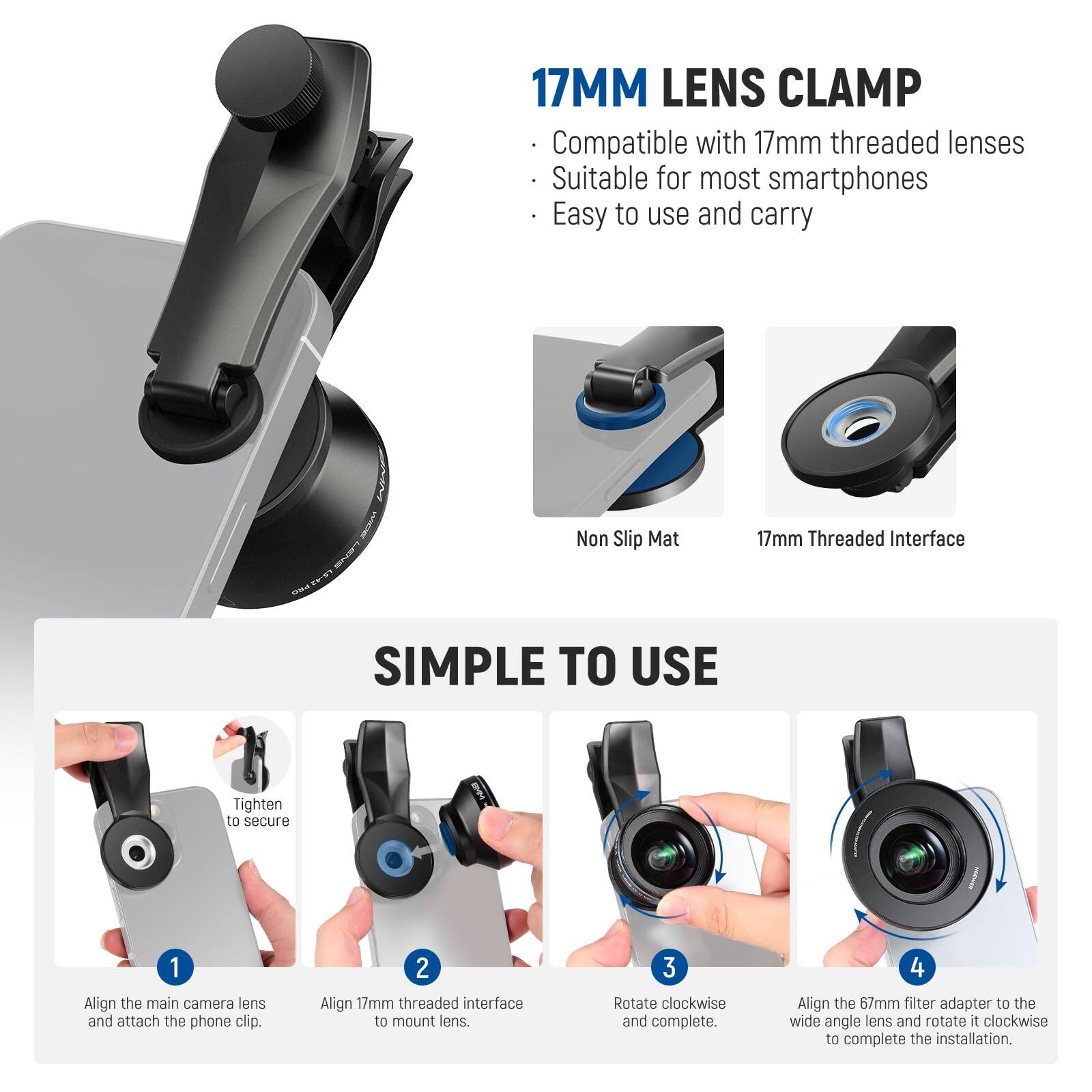 17MM LENS CLAMP  
Compatible with 17mm threaded lenses  
Suitable for most smartphones  
Easy to use and carry  

Non Slip Mat  
17mm Threaded Interface  

SIMPLE TO USE  
1. Align the main camera lens and attach the phone clip.  
2. Align 17mm threaded interface to mount lens.  
3. Rotate clockwise and complete.  
4. Align the 67mm filter adapter to the wide angle lens and rotate it clockwise to complete the installation.