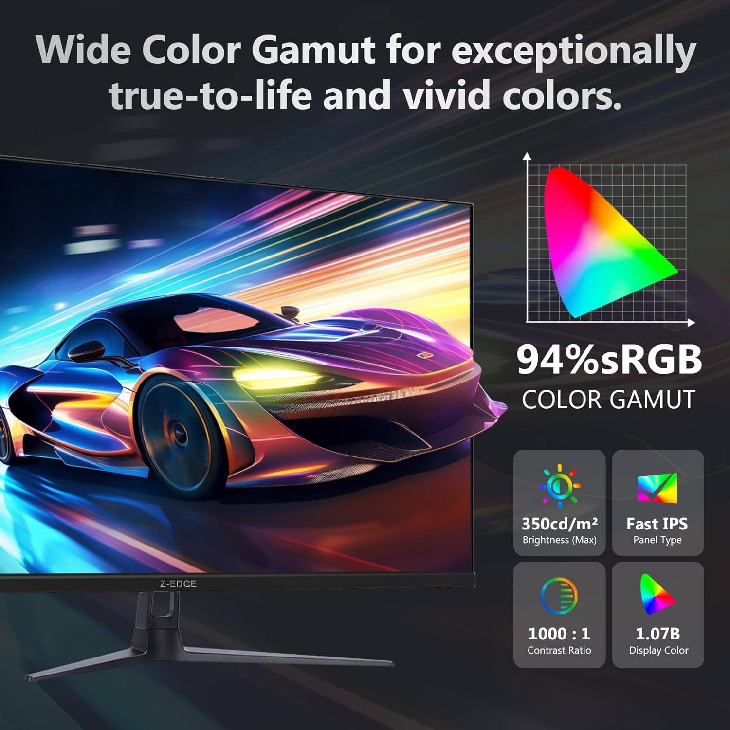 Wide Color Gamut for exceptionally true-to-life and vivid colors.

- 94% sRGB COLOR GAMUT
- 350cd/m² Brightness (Max)
- Fast IPS Panel Type
- 1000 : 1 Contrast Ratio
- 1.07B Display Color