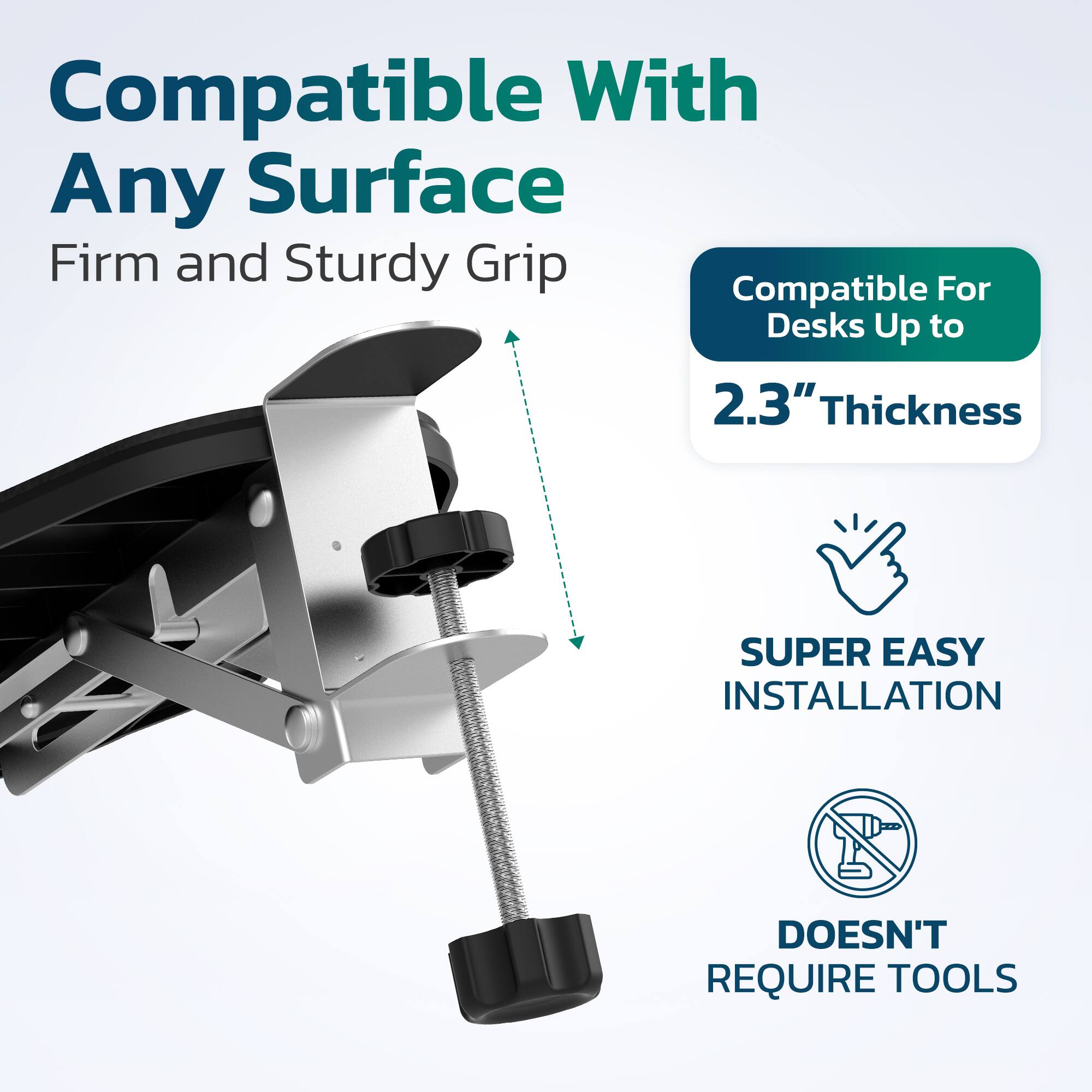 Compatible With Any Surface  
Firm and Sturdy Grip  
Compatible For Desks Up to 2.3" Thickness  
SUPER EASY INSTALLATION  
DOESN'T REQUIRE TOOLS