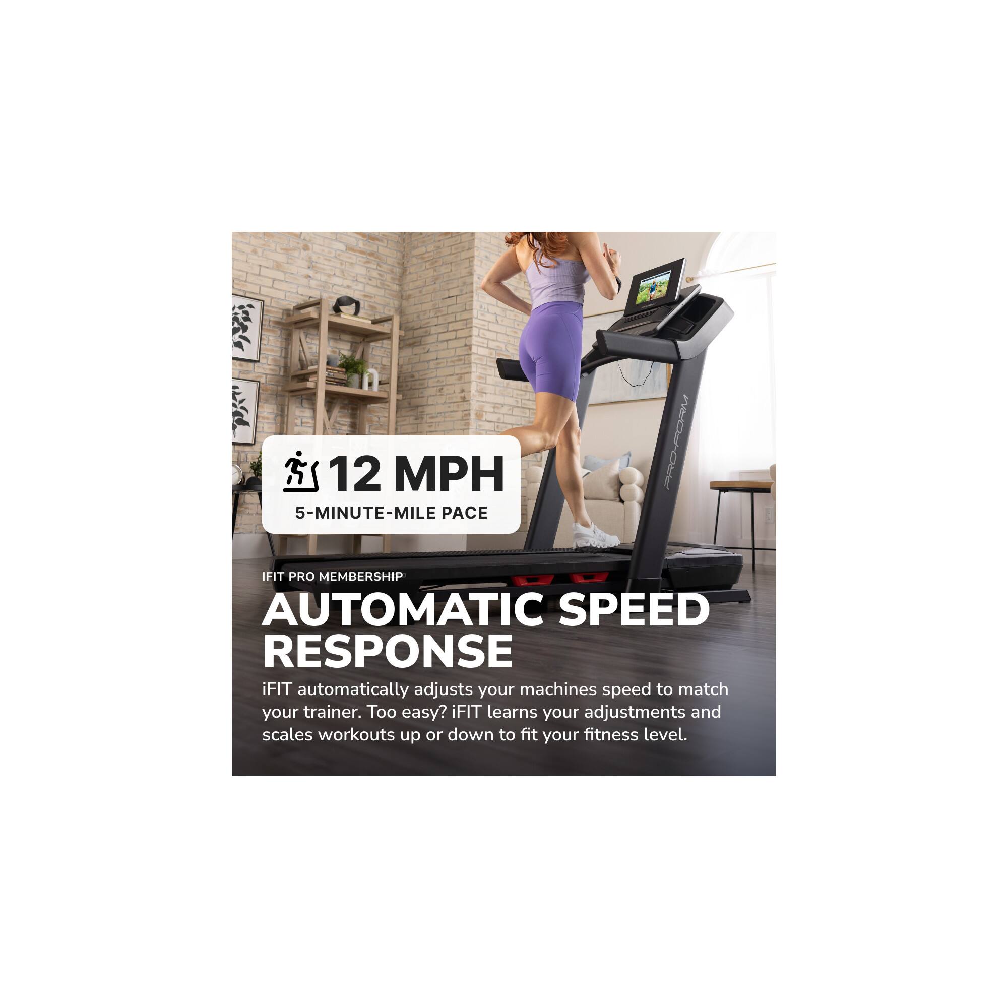 12 MPH  
5-MINUTE-MILE PACE  

iFIT PRO MEMBERSHIP  
AUTOMATIC SPEED RESPONSE  

iFIT automatically adjusts your machine's speed to match your trainer. Too easy? iFIT learns your adjustments and scales workouts up or down to fit your fitness level.