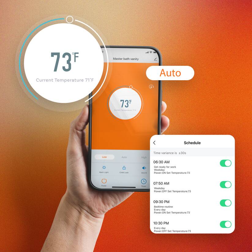 73°F Current Temperature 71°F

Master bath vanity
Auto

Schedule
Time variance is ±30s

06:30 AM
Get ready for work
Weekday
Power: ON
Set Temperature: 73

07:50 AM
Weekday
Power: OFF
Set Temperature: 73

09:30 PM
Bedtime routine
Every day
Power: ON
Set Temperature: 73

10:30 PM
Every day
Power: OFF
Set Temperature: 73