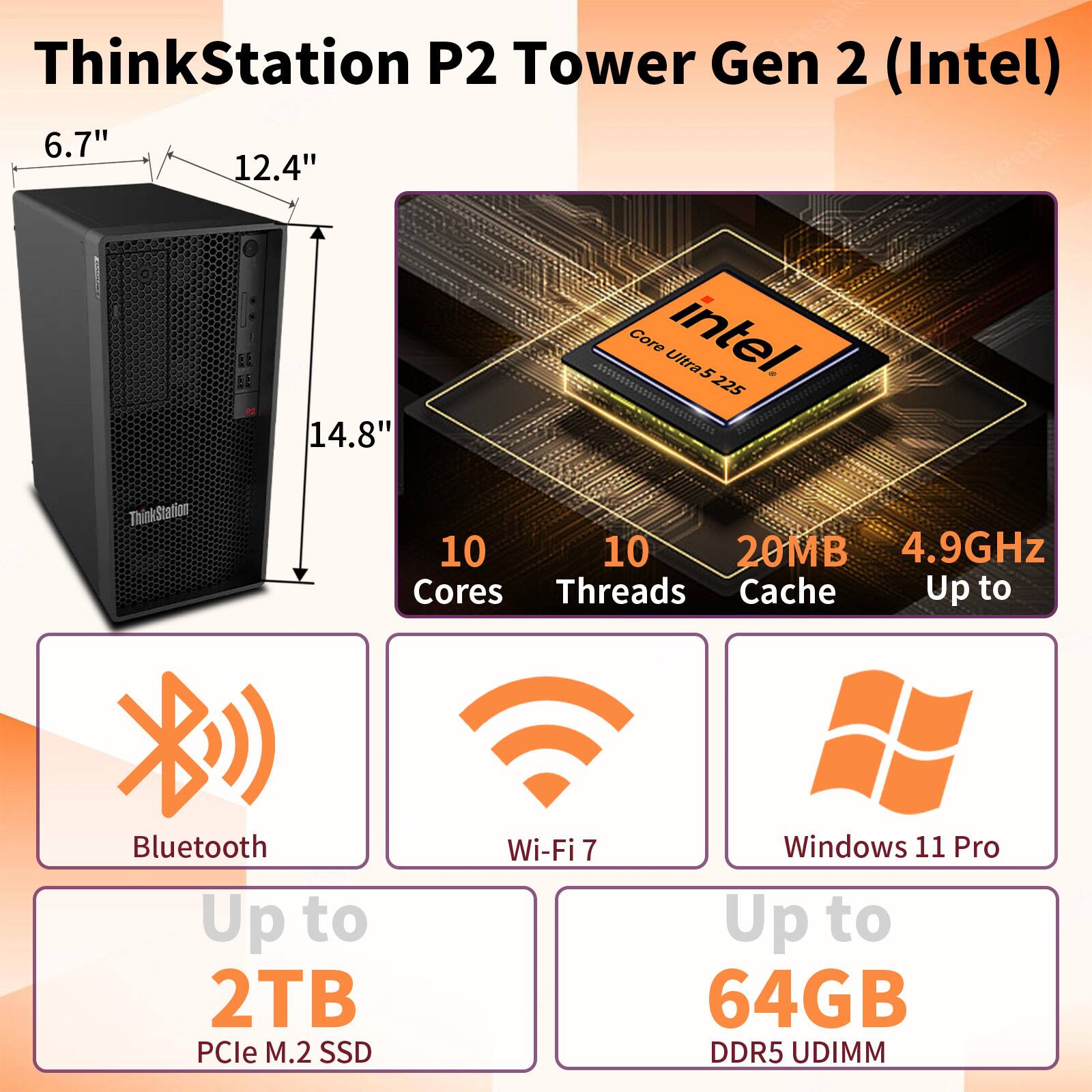 ThinkStation P2 Tower Gen 2 (Intel)  
6.7" 12.4" 14.8"  
Core Ultra5 225  
10 Cores  
10 Threads  
20MB Cache  
Up to 4.9GHz  
Bluetooth  
Wi-Fi 7  
Windows 11 Pro  
Up to 2TB PCIe M.2 SSD  
Up to 64GB DDR5 UDIMM