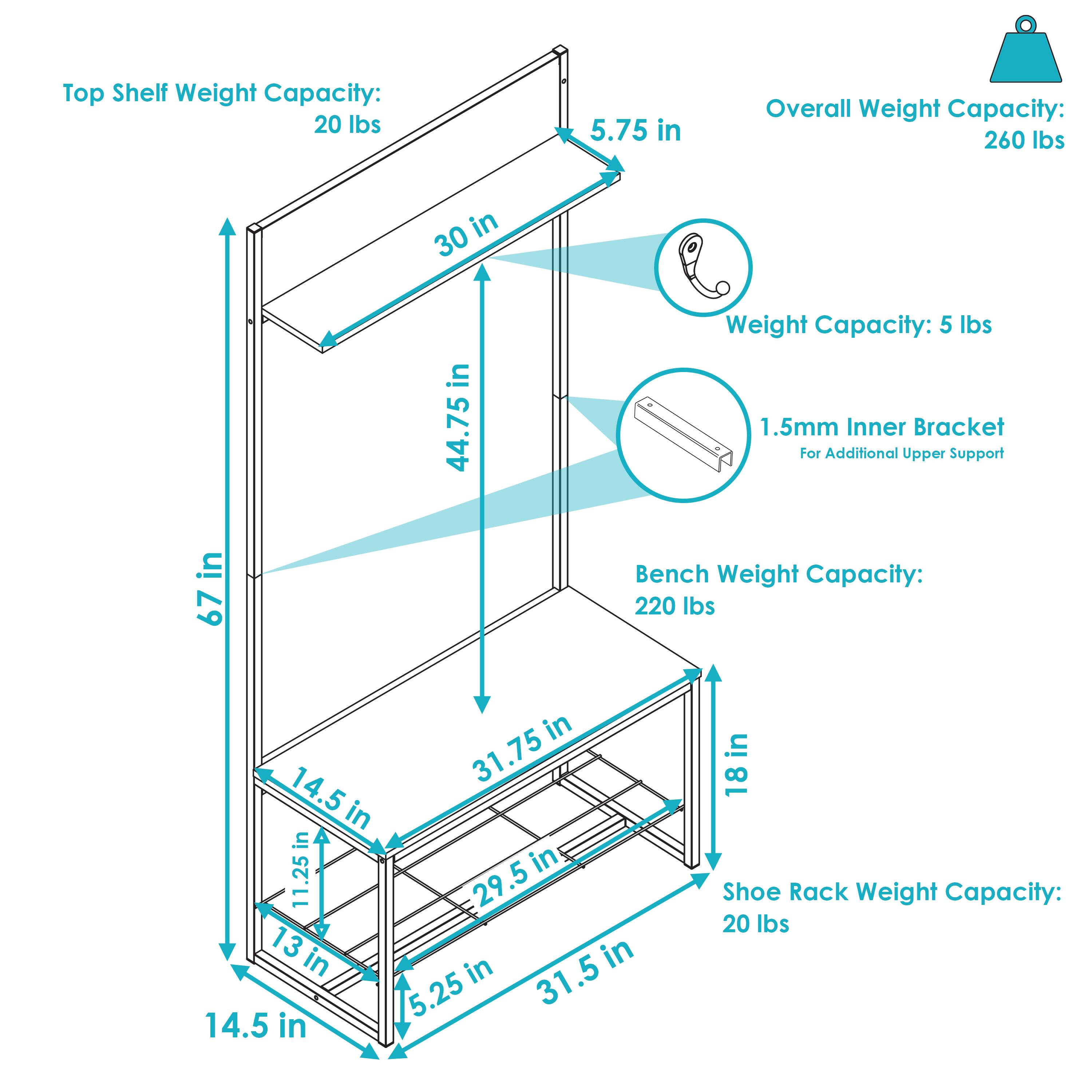 Top Shelf Weight Capacity: 20 lbs  
Overall Weight Capacity: 260 lbs  
Weight Capacity: 5 lbs  
1.5mm Inner Bracket for Additional Upper Support  
Bench Weight Capacity: 220 lbs  
Shoe Rack Weight Capacity: 20 lbs  

Dimensions:  
- Height: 67 in  
- Width: 44.75 in  
- Depth: 30 in  
- Top Shelf Depth: 5.75 in  
- Bench Depth: 18 in  
- Bench Width: 31.75 in  
- Bench Height: 14.5 in  
- Shoe Rack Width: 31.5 in  
- Shoe Rack Depth: 13 in  
- Inner Bracket: 11.25 in x 5.25 in