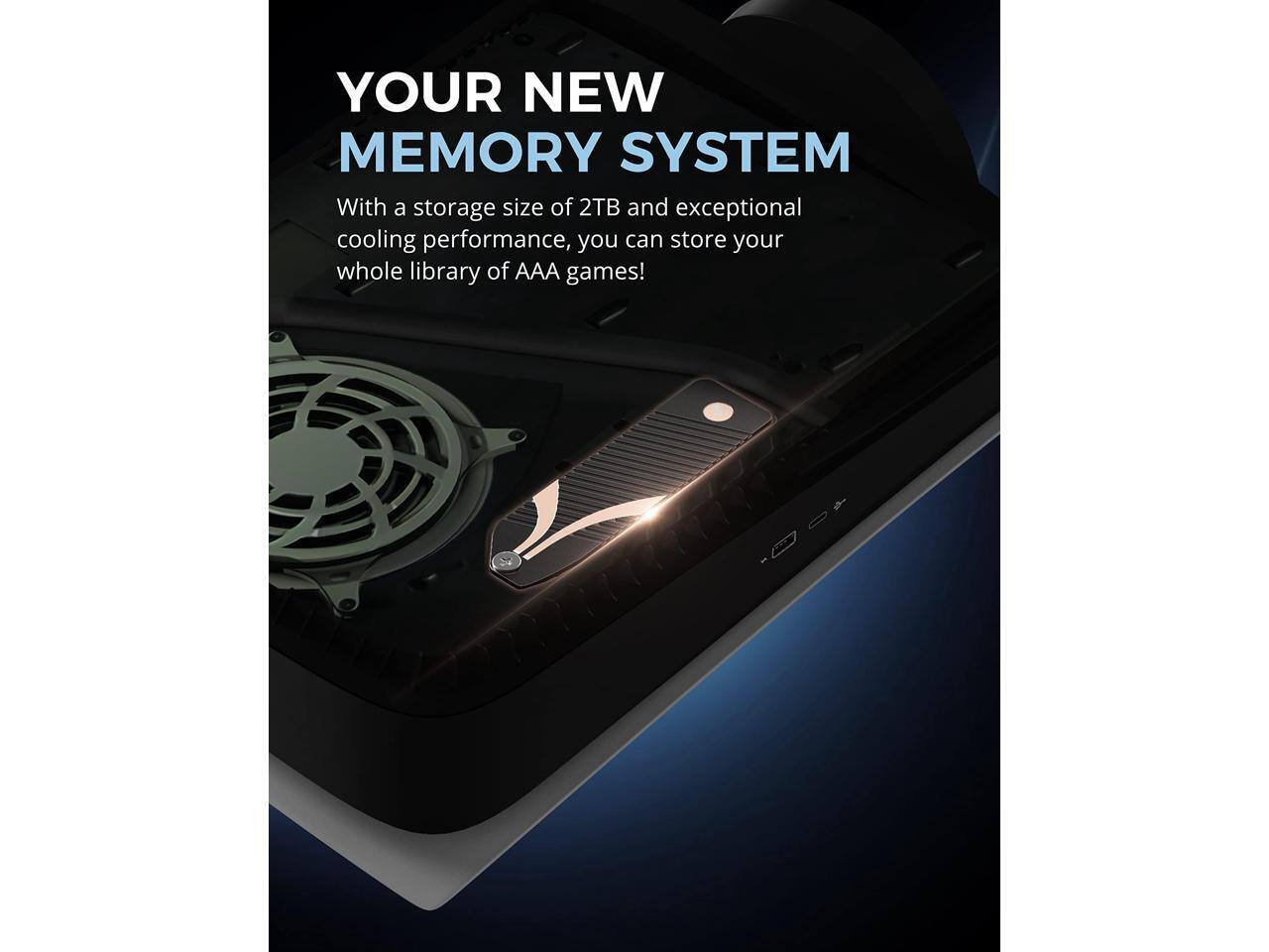 YOUR NEW MEMORY SYSTEM

With a storage size of 2TB and exceptional cooling performance, you can store your whole library of AAA games!