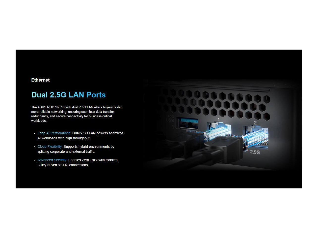 Ethernet

Dual 2.5G LAN Ports

The ASUS NUC 16 Pro with dual 2.5G LAN offers buyers faster, more reliable networking, ensuring seamless data transfer, redundancy, and secure connectivity for business-critical workloads.

- Edge AI Performance: Dual 2.5G LAN powers seamless AI workloads with high throughput.
- Cloud Flexibility: Supports hybrid environments by splitting corporate and external traffic.
- Advanced Security: Enables Zero Trust with isolated, policy-driven secure connections.