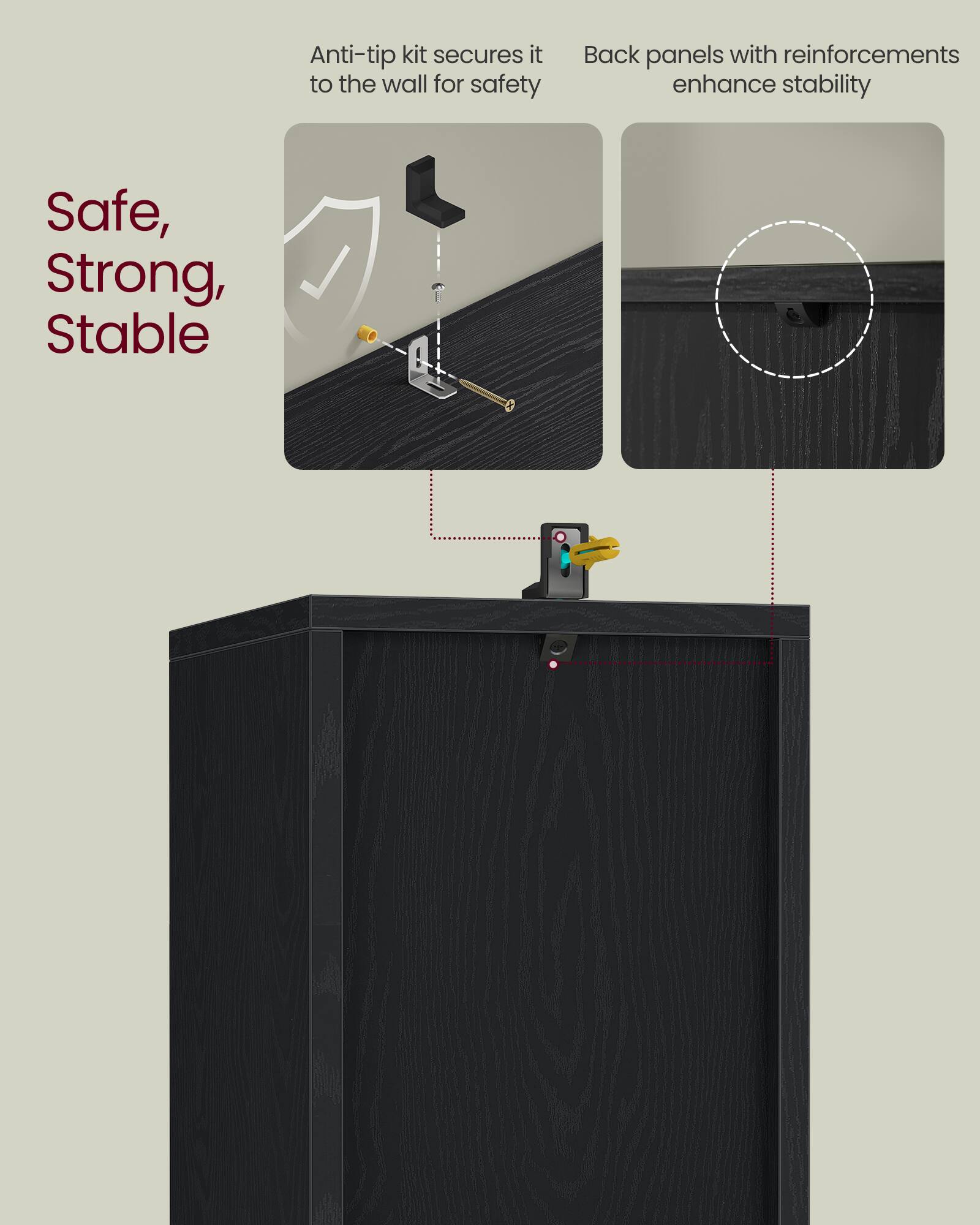 Anti-tip kit secures it to the wall for safety  
Back panels with reinforcements enhance stability  

Safe, Strong, Stable