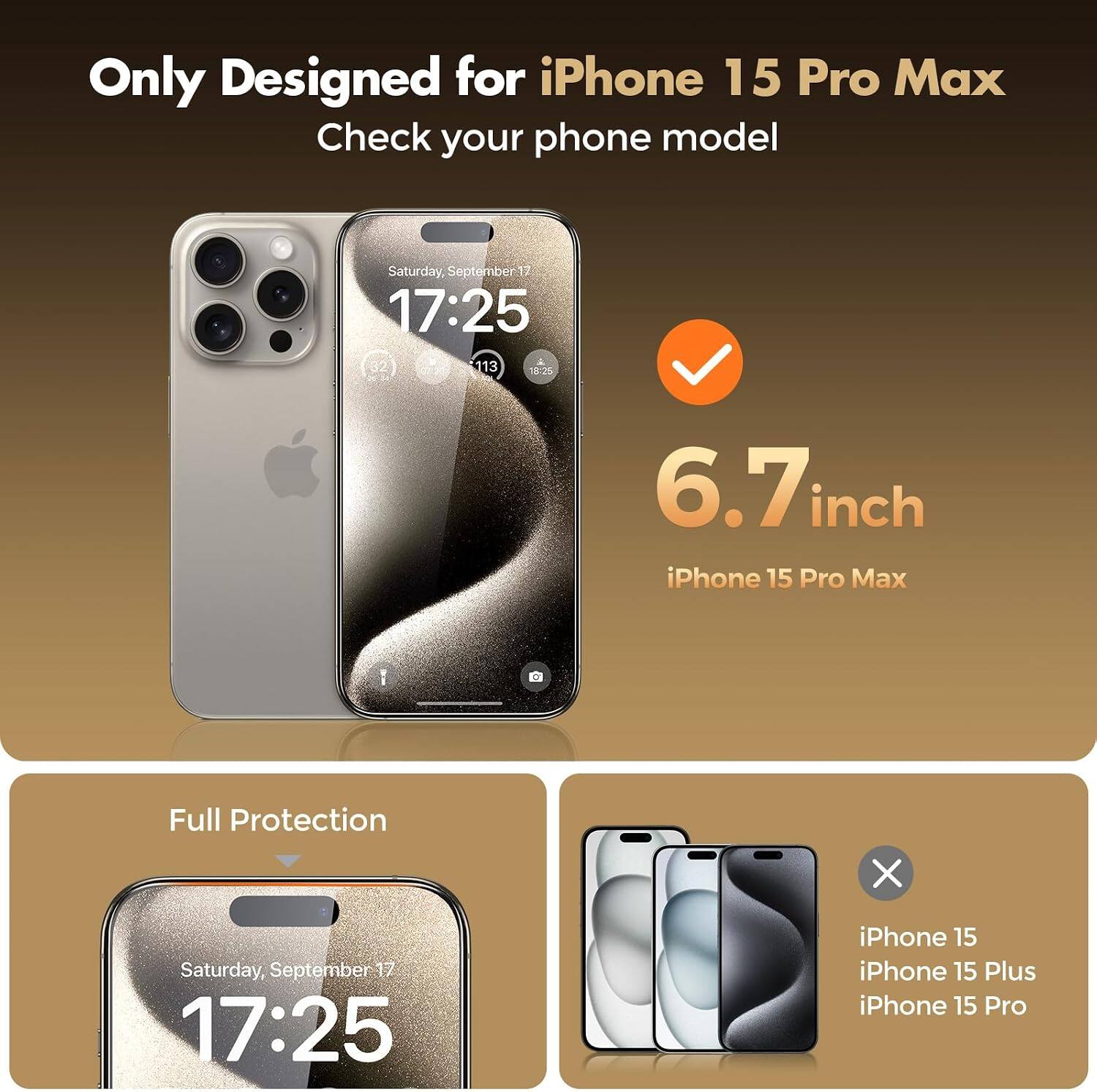 Only Designed for iPhone 15 Pro Max  
Check your phone model

Saturday, September 17  
17:25

6.7 inch iPhone 15 Pro Max  
Full Protection

Saturday, September 17  
17:25

iPhone 15  
iPhone 15 Plus  
iPhone 15 Pro